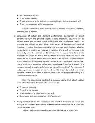 Attitude of the workers,
       Their morale to work,
       The development in the attitudes regarding the physical environment, and
       Their communication with the superiors.

         It is also sometimes done through various reports like weekly, monthly,
   quarterly, yearly reports.

3. Comparison of actual and standard performance- Comparison of actual
   performance with the planned targets is very important. Deviation can be
   defined as the gap between actual performance and the planned targets. The
   manager has to find out two things here- extent of deviation and cause of
   deviation. Extent of deviation means that the manager has to find out whether
   the deviation is positive or negative or whether the actual performance is in
   conformity with the planned performance. The managers have to exercise
   control by exception. He has to find out those deviations which are critical and
   important for business. Minor deviations have to be ignored. Major deviations
   like replacement of machinery, appointment of workers, quality of raw material,
   rate of profits, etc. should be looked upon consciously. Therefore it is said, “ If a
   manager controls everything, he ends up controlling nothing.” For example, if
   stationery charges increase by a minor 5 to 10%, it can be called as a minor
   deviation. On the other hand, if monthly production decreases continuously, it is
   called as major deviation.

         Once the deviation is identified, a manager has to think about various
   cause which has led to deviation. The causes can be:

       Erroneous planning,
       Co-ordination loosens,
       Implementation of plans is defective, and
       Supervision and communication is ineffective, etc.

4. Taking remedial actions- Once the causes and extent of deviations are known, the
   manager has to detect those errors and take remedial measures for it. There are
   two alternatives here:
          Taking corrective measures for deviations which have occurred; and
 