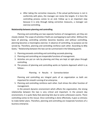After taking the corrective measures, if the actual performance is not in
             conformity with plans, the manager can revise the targets. It is here the
             controlling process comes to an end. Follow up is an important step
             because it is only through taking corrective measures, a manager can
             exercise controlling.

Relationship between planning and controlling

       Planning and controlling are two separate fuctions of management, yet they are
closely related. The scope of activities if both are overlapping to each other. Without the
basis of planning, controlling activities becomes baseless and without controlling,
planning becomes a meaningless exercise. In absence of controlling, no purpose can be
served by. Therefore, planning and controlling reinforce each other. According to Billy
Goetz, " Relationship between the two can be summarized in the following points

   1. Planning preceeds controlling and controlling succeeds planning.
   2. Planning and controlling are inseperable functions of management.
   3. Activities are put on rails by planning and they are kept at right place through
      controlling.
   4. The process of planning and controlling works on Systems Approach which is as
      follows :

                    Planning → Results → Corrective Action

       Planning and controlling are integral parts of an organization as both are
       important for smooth running of an enterprise.
    5. Planning and controlling reinforce each other. Each drives the other function of
       management.
       In the present dynamic environment which affects the organization, the strong
relationship between the two is very critical and important. In the present day
environment, it is quite likely that planning fails due to some unforeseen events. There
controlling comes to the rescue. Once controlling is done effectively, it give us stimulus
to make better plans. Therefore, planning and controlling are inseperate functions of a
business enterprise.
 