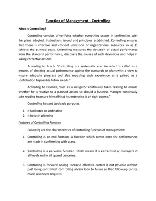 Function of Management - Controlling
What is Controlling?

       Controlling consists of verifying whether everything occurs in confirmities with
the plans adopted, instructions issued and principles established. Controlling ensures
that there is effective and efficient utilization of organizational resources so as to
achieve the planned goals. Controlling measures the deviation of actual performance
from the standard performance, discovers the causes of such deviations and helps in
taking corrective actions

       According to Brech, “Controlling is a systematic exercise which is called as a
process of checking actual performance against the standards or plans with a view to
ensure adequate progress and also recording such experience as is gained as a
contribution to possible future needs.”

       According to Donnell, “Just as a navigator continually takes reading to ensure
whether he is relative to a planned action, so should a business manager continually
take reading to assure himself that his enterprise is on right course.”

      Controlling has got two basic purposes:

   1. It facilitates co-ordination
   2. It helps in planning

Features of Controlling Function

      Following are the characteristics of controlling function of management:

   1. Controlling is an end function- A function which comes once the performances
      are made in confirmities with plans.

   2. Controlling is a pervasive function- which means it is performed by managers at
      all levels and in all type of concerns.

   3. Controlling is forward looking- because effective control is not possible without
      past being controlled. Controlling always look to future so that follow-up can be
      made whenever required.
 