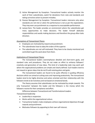 2) Active Management by Exception: Transactional leaders actively monitor the
      work of their subordinates, watch for deviations from rules and standards and
      taking corrective action to prevent mistakes.
   3) Passive Management by Exception: Transactional leaders intervene only when
      standards are not met or when the performance is not as per the expectations.
      They may even use punishment as a response to unacceptable performance.
   4) Laissez-faire: The leader provides an environment where the subordinates get
      many opportunities to make decisions. The leader himself abdicates
      responsibilities and avoids making decisions and therefore the group often lacks
      direction.

Assumptions of Transactional Theory
      Employees are motivated by reward and punishment.
      The subordinates have to obey the orders of the superior.
      The subordinates are not self-motivated. They have to be closely monitored and
      controlled to get the work done from them.

Implications of Transactional Theory
        The transactional leaders overemphasize detailed and short-term goals, and
standard rules and procedures. They do not make an effort to enhance followers’
creativity and generation of new ideas. This kind of a leadership style may work well
where the organizational problems are simple and clearly defined. Such leaders tend to
not reward or ignore ideas that do not fit with existing plans and goals.
        The transactional leaders are found to be quite effective in guiding efficiency
decisions which are aimed at cutting costs and improving productivity. The transactional
leaders tend to be highly directive and action oriented and their relationship with the
followers tends to be transitory and not based on emotional bonds.
        The theory assumes that subordinates can be motivated by simple rewards. The
only ‘transaction’ between the leader and the followers is the money which the
followers receive for their compliance and effort.
        Difference between Transactional and Transformational Leaders
Transactional leadership
        Leadership is responsive.
        Works within the organizational culture.
        Transactional leaders make employees achieve organizational objectives through
        rewards and punishment.
        Motivates followers by appealing to their own self-interest.


                                       11
 