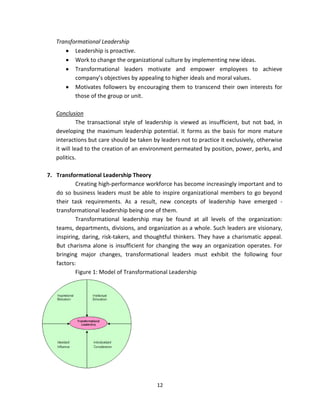 Transformational Leadership
          Leadership is proactive.
          Work to change the organizational culture by implementing new ideas.
          Transformational leaders motivate and empower employees to achieve
          company’s objectives by appealing to higher ideals and moral values.
          Motivates followers by encouraging them to transcend their own interests for
          those of the group or unit.

   Conclusion
             The transactional style of leadership is viewed as insufficient, but not bad, in
   developing the maximum leadership potential. It forms as the basis for more mature
   interactions but care should be taken by leaders not to practice it exclusively, otherwise
   it will lead to the creation of an environment permeated by position, power, perks, and
   politics.

7. Transformational Leadership Theory
           Creating high-performance workforce has become increasingly important and to
   do so business leaders must be able to inspire organizational members to go beyond
   their task requirements. As a result, new concepts of leadership have emerged -
   transformational leadership being one of them.
           Transformational leadership may be found at all levels of the organization:
   teams, departments, divisions, and organization as a whole. Such leaders are visionary,
   inspiring, daring, risk-takers, and thoughtful thinkers. They have a charismatic appeal.
   But charisma alone is insufficient for changing the way an organization operates. For
   bringing major changes, transformational leaders must exhibit the following four
   factors:
           Figure 1: Model of Transformational Leadership




                                           12
 