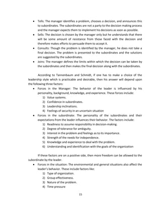 Tells: The manager identifies a problem, chooses a decision, and announces this
       to subordinates. The subordinates are not a party to the decision making process
       and the manager expects them to implement his decisions as soon as possible.
       Sells: The decision is chosen by the manager only but he understands that there
       will be some amount of resistance from those faced with the decision and
       therefore makes efforts to persuade them to accept it.
       Consults: Though the problem is identified by the manager, he does not take a
       final decision. The problem is presented to the subordinates and the solutions
       are suggested by the subordinates.
       Joins: The manager defines the limits within which the decision can be taken by
       the subordinates and then makes the final decision along with the subordinates.

        According to Tannenbaum and Schmidt, if one has to make a choice of the
leadership style which is practicable and desirable, then his answer will depend upon
the following three factors:
        Forces in the Manager: The behavior of the leader is influenced by his
        personality, background, knowledge, and experience. These forces include:
           1) Value systems.
           2) Confidence in subordinates.
           3) Leadership inclinations.
           4) Feelings of security in an uncertain situation
        Forces in the subordinate: The personality of the subordinates and their
        expectations from the leader influences their behavior. The factors include:
           1) Readiness to assume responsibility in decision-making.
           2) Degree of tolerance for ambiguity.
           3) Interest in the problem and feelings as to its importance.
           4) Strength of the needs for independence.
           5) Knowledge and experience to deal with the problem.
           6) Understanding and identification with the goals of the organization

       If these factors are on a positive side, then more freedom can be allowed to the
subordinate by the leader.
       Forces in the situation: The environmental and general situations also affect the
       leader’s behavior. These include factors like:
            1) Type of organization.
            2) Group effectiveness.
            3) Nature of the problem.
            4) Time pressure

                                       15
 