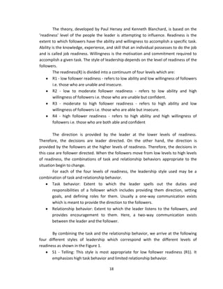 The theory, developed by Paul Hersey and Kenneth Blanchard, is based on the
’readiness’ level of the people the leader is attempting to influence. Readiness is the
extent to which followers have the ability and willingness to accomplish a specific task.
Ability is the knowledge, experience, and skill that an individual possesses to do the job
and is called job readiness. Willingness is the motivation and commitment required to
accomplish a given task. The style of leadership depends on the level of readiness of the
followers.
         The readiness(R) is divided into a continuum of four levels which are:
         R1 - low follower readiness - refers to low ability and low willingness of followers
         i.e. those who are unable and insecure.
         R2 - low to moderate follower readiness - refers to low ability and high
         willingness of followers i.e. those who are unable but confident.
         R3 - moderate to high follower readiness - refers to high ability and low
         willingness of followers i.e. those who are able but insecure.
         R4 - high follower readiness - refers to high ability and high willingness of
         followers i.e. those who are both able and confident

        The direction is provided by the leader at the lower levels of readiness.
Therefore, the decisions are leader directed. On the other hand, the direction is
provided by the followers at the higher levels of readiness. Therefore, the decisions in
this case are follower directed. When the followers move from low levels to high levels
of readiness, the combinations of task and relationship behaviors appropriate to the
situation begin to change.
        For each of the four levels of readiness, the leadership style used may be a
combination of task and relationship behavior.
        Task behavior: Extent to which the leader spells out the duties and
        responsibilities of a follower which includes providing them direction, setting
        goals, and defining roles for them. Usually a one-way communication exists
        which is meant to provide the direction to the followers.
        Relationship behavior: Extent to which the leader listens to the followers, and
        provides encouragement to them. Here, a two-way communication exists
        between the leader and the follower.

       By combining the task and the relationship behavior, we arrive at the following
four different styles of leadership which correspond with the different levels of
readiness as shown in the Figure 1.
       S1 - Telling: This style is most appropriate for low follower readiness (R1). It
       emphasizes high task behavior and limited relationship behavior.

                                         18
 