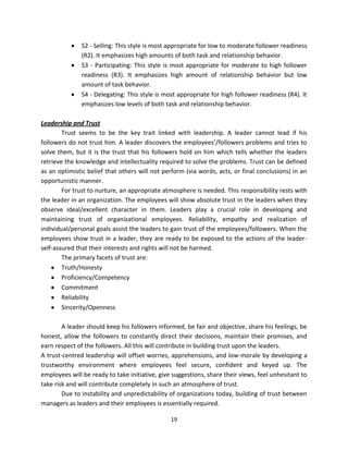 S2 - Selling: This style is most appropriate for low to moderate follower readiness
               (R2). It emphasizes high amounts of both task and relationship behavior.
               S3 - Participating: This style is most appropriate for moderate to high follower
               readiness (R3). It emphasizes high amount of relationship behavior but low
               amount of task behavior.
               S4 - Delegating: This style is most appropriate for high follower readiness (R4). It
               emphasizes low levels of both task and relationship behavior.

Leadership and Trust
        Trust seems to be the key trait linked with leadership. A leader cannot lead if his
followers do not trust him. A leader discovers the employees’/followers problems and tries to
solve them, but it is the trust that his followers hold on him which tells whether the leaders
retrieve the knowledge and intellectuality required to solve the problems. Trust can be defined
as an optimistic belief that others will not perform (via words, acts, or final conclusions) in an
opportunistic manner.
        For trust to nurture, an appropriate atmosphere is needed. This responsibility rests with
the leader in an organization. The employees will show absolute trust in the leaders when they
observe ideal/excellent character in them. Leaders play a crucial role in developing and
maintaining trust of organizational employees. Reliability, empathy and realization of
individual/personal goals assist the leaders to gain trust of the employees/followers. When the
employees show trust in a leader, they are ready to be exposed to the actions of the leader-
self-assured that their interests and rights will not be harmed.
        The primary facets of trust are:
        Truth/Honesty
        Proficiency/Competency
        Commitment
        Reliability
        Sincerity/Openness

        A leader should keep his followers informed, be fair and objective, share his feelings, be
honest, allow the followers to constantly direct their decisions, maintain their promises, and
earn respect of the followers. All this will contribute in building trust upon the leaders.
A trust-centred leadership will offset worries, apprehensions, and low-morale by developing a
trustworthy environment where employees feel secure, confident and keyed up. The
employees will be ready to take initiative, give suggestions, share their views, feel unhesitant to
take risk and will contribute completely in such an atmosphere of trust.
        Due to instability and unpredictability of organizations today, building of trust between
managers as leaders and their employees is essentially required.

                                                19
 