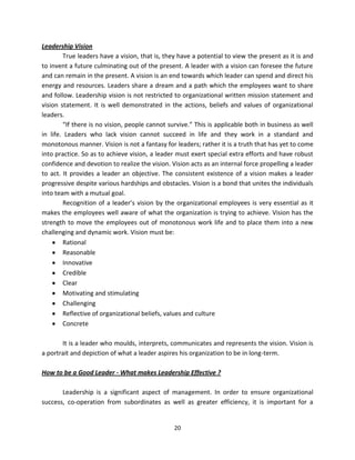 Leadership Vision
        True leaders have a vision, that is, they have a potential to view the present as it is and
to invent a future culminating out of the present. A leader with a vision can foresee the future
and can remain in the present. A vision is an end towards which leader can spend and direct his
energy and resources. Leaders share a dream and a path which the employees want to share
and follow. Leadership vision is not restricted to organizational written mission statement and
vision statement. It is well demonstrated in the actions, beliefs and values of organizational
leaders.
        “If there is no vision, people cannot survive.” This is applicable both in business as well
in life. Leaders who lack vision cannot succeed in life and they work in a standard and
monotonous manner. Vision is not a fantasy for leaders; rather it is a truth that has yet to come
into practice. So as to achieve vision, a leader must exert special extra efforts and have robust
confidence and devotion to realize the vision. Vision acts as an internal force propelling a leader
to act. It provides a leader an objective. The consistent existence of a vision makes a leader
progressive despite various hardships and obstacles. Vision is a bond that unites the individuals
into team with a mutual goal.
        Recognition of a leader’s vision by the organizational employees is very essential as it
makes the employees well aware of what the organization is trying to achieve. Vision has the
strength to move the employees out of monotonous work life and to place them into a new
challenging and dynamic work. Vision must be:
        Rational
        Reasonable
        Innovative
        Credible
        Clear
        Motivating and stimulating
        Challenging
        Reflective of organizational beliefs, values and culture
        Concrete

       It is a leader who moulds, interprets, communicates and represents the vision. Vision is
a portrait and depiction of what a leader aspires his organization to be in long-term.

How to be a Good Leader - What makes Leadership Effective ?

       Leadership is a significant aspect of management. In order to ensure organizational
success, co-operation from subordinates as well as greater efficiency, it is important for a


                                                20
 