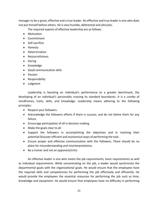 manager to be a great, effective and a true leader. An effective and true leader is one who does
not put himself before others. He is very humble, deferential and altruistic.
       The required aspects of effective leadership are as follows:
       Motivation
       Commitment
       Self-sacrifice
       Honesty
       Determination
       Resourcefulness
       Daring
       Knowledge
       Good communication skills
       Passion
       Responsibility
       Judgment

        Leadership is boosting an individual’s performance to a greater benchmark, the
developing of an individual’s personality crossing its standard boundaries. It is a combo of
mindframes, traits, skills, and knowledge. Leadership means adhering to the following
principles:
        Respect your followers.
        Acknowledge the followers efforts if there is success, and do not blame them for any
        failure.
        Encourage participation of all in decision-making.
        Make the goals clear to all.
        Support the followers in accomplishing the objectives and in reaching their
        potential.Discover efficient and economical ways of performing the task.
        Ensure proper and effective communication with the followers. There should be no
        place for misunderstanding and misinterpretations.
        Be a trainer and not an opponent/critic.

       An effective leader is one who meets the job requirements, team requirements as well
as individual requirements. While concentrating on the job, a leader would synchronize the
departmental goals with the organizational goals. He would ensure that the employees have
the required skills and competencies for performing the job effectively and efficiently. He
would provide the employees the essential resources for performing the job such as time,
knowledge and equipment. He would ensure that employees have no difficulty in performing


                                              21
 