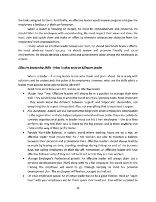 the tasks assigned to them. And finally, an effective leader would review progress and give the
employees a feedback of their performance.
       When a leader is focusing on people, he must be compassionate and empathic. He
should listen to the employees with understanding. He must respect their views and ideas. He
must train and coach them and make an effort to eliminate unnecessary obstacles from the
employees’ work responsibilities.
       Finally, when an effective leader focuses on team, he should coordinate team’s efforts.
He must celebrate team’s success. He should review and promote friendly and social
environment. He should develop a team spirit and achievement sense among the employees as
a team.

Effective Leadership Skills - What it takes to be an Effective Leader

       Who is a leader - A strong leader is one who thinks and plans ahead. He is ready with
solutions and he understands the pulse of his employees. However, what are the skills which a
leader must possess to be able to do his job well?
       Read on to know how even YOU can be an effective leader
       Master Your Time: Effective leaders will always be in a position to manage their time
       well. They would know how to prioritize list of activities / pending tasks. Most important
       - they would know the different between ’urgent’ and ’important’. Remember, not
       everything that is urgent is important. Also, not everything that is important is urgent.
       Ask Questions: Leaders will ask questions that help them assess employees’ contribution
       to the organization and also help employees understand how better they can contribute
       towards organizational goals. A Leader must ask his / her employees - the task they
       perform, do they feel their task is linked to the big picture, and is there anything that
       comes in the way of their performance.
       Provide Work-Life Balance: In today’s world where working hours are on a rise, an
       effective leader must ensure that his / her workers are able to maintain a balance
       between their personal and professional lives. Effective leaders should always lead by
       example by leaving on time, avoiding meetings during Fridays or end of the business
       days, not calling employees on their day off. Remember, an effective leader will have
       effective followers only if they are not burnt out or feel they are over worked.
       Manage Employee’s Professional growth: An effective leader will always chart out a
       personal development plan [PDP] along with his / her employee. He would identify the
       training the employee will need to go through keeping in mind his personal
       development plan. The employees will feel encouraged and valued.
       Let your employees speak: An effective leader has to be a good listener. Have an "open
       hour" with your employees and let them speak their heart out. You will be surprised to

                                               22
 
