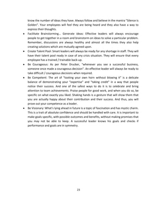 know the number of ideas they have. Always follow and believe in the mantra "Silence is
Golden". Your employees will feel they are being heard and they also have a way to
express their thoughts.
Facilitate Brainstorming... Generate ideas: Effective leaders will always encourage
people to get together in a room and brainstorm on ideas to solve a particular problem.
Remember, discussions are always healthy and almost all the times they also help
creating solutions which are mutually agreed upon.
Create Talent Pool: Smart leaders will always be ready for any shortage in staff. They will
have their talent pool ready in case of any crisis situation. They will ensure that every
employee has a trained / trainable back-up.
Be Courageous: As per Peter Drucker, “whenever you see a successful business,
someone once made a courageous decision”. An effective leader will always be ready to
take difficult / courageous decisions when required.
Be Competent: The art of “tooting your own horn without blowing it” is a delicate
balance of demonstrating your “expertise” and “taking credit” in a way that people
notice their success. And one of the safest ways to do it is to celebrate and bring
attention to team achievements. Praise people for good work, and when you do so, be
specific on what exactly you liked. Shaking hands is a gesture that will show them that
you are actually happy about their contribution and their success. And thus, you will
prove out your competence as a leader.
Be Visionary: What’s lying ahead in future is a topic of fascination and has mystic charm.
This is a trait of absolute confidence and should be handled with care. It is important to
make goals specific, with possible outcomes and benefits, without making promises that
you may not be able to keep. A successful leader knows his goals and checks if
performance and goals are in symmetry.




                                        23
 