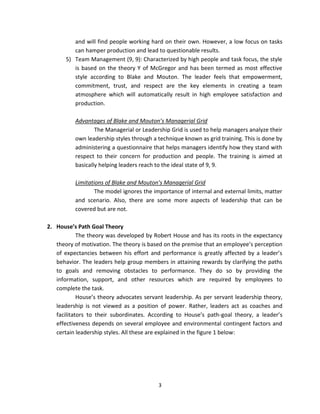and will find people working hard on their own. However, a low focus on tasks
          can hamper production and lead to questionable results.
       5) Team Management (9, 9): Characterized by high people and task focus, the style
          is based on the theory Y of McGregor and has been termed as most effective
          style according to Blake and Mouton. The leader feels that empowerment,
          commitment, trust, and respect are the key elements in creating a team
          atmosphere which will automatically result in high employee satisfaction and
          production.

          Advantages of Blake and Mouton’s Managerial Grid
                  The Managerial or Leadership Grid is used to help managers analyze their
          own leadership styles through a technique known as grid training. This is done by
          administering a questionnaire that helps managers identify how they stand with
          respect to their concern for production and people. The training is aimed at
          basically helping leaders reach to the ideal state of 9, 9.

          Limitations of Blake and Mouton’s Managerial Grid
                  The model ignores the importance of internal and external limits, matter
          and scenario. Also, there are some more aspects of leadership that can be
          covered but are not.

2. House’s Path Goal Theory
            The theory was developed by Robert House and has its roots in the expectancy
   theory of motivation. The theory is based on the premise that an employee’s perception
   of expectancies between his effort and performance is greatly affected by a leader’s
   behavior. The leaders help group members in attaining rewards by clarifying the paths
   to goals and removing obstacles to performance. They do so by providing the
   information, support, and other resources which are required by employees to
   complete the task.
            House’s theory advocates servant leadership. As per servant leadership theory,
   leadership is not viewed as a position of power. Rather, leaders act as coaches and
   facilitators to their subordinates. According to House’s path-goal theory, a leader’s
   effectiveness depends on several employee and environmental contingent factors and
   certain leadership styles. All these are explained in the figure 1 below:




                                          3
 