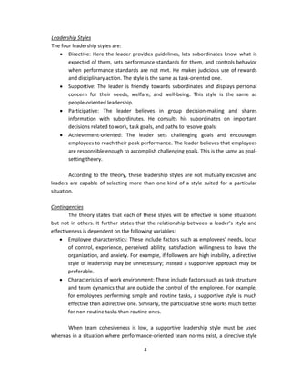 Leadership Styles
The four leadership styles are:
       Directive: Here the leader provides guidelines, lets subordinates know what is
       expected of them, sets performance standards for them, and controls behavior
       when performance standards are not met. He makes judicious use of rewards
       and disciplinary action. The style is the same as task-oriented one.
       Supportive: The leader is friendly towards subordinates and displays personal
       concern for their needs, welfare, and well-being. This style is the same as
       people-oriented leadership.
       Participative: The leader believes in group decision-making and shares
       information with subordinates. He consults his subordinates on important
       decisions related to work, task goals, and paths to resolve goals.
       Achievement-oriented: The leader sets challenging goals and encourages
       employees to reach their peak performance. The leader believes that employees
       are responsible enough to accomplish challenging goals. This is the same as goal-
       setting theory.

        According to the theory, these leadership styles are not mutually excusive and
leaders are capable of selecting more than one kind of a style suited for a particular
situation.

Contingencies
        The theory states that each of these styles will be effective in some situations
but not in others. It further states that the relationship between a leader’s style and
effectiveness is dependent on the following variables:
        Employee characteristics: These include factors such as employees’ needs, locus
        of control, experience, perceived ability, satisfaction, willingness to leave the
        organization, and anxiety. For example, if followers are high inability, a directive
        style of leadership may be unnecessary; instead a supportive approach may be
        preferable.
        Characteristics of work environment: These include factors such as task structure
        and team dynamics that are outside the control of the employee. For example,
        for employees performing simple and routine tasks, a supportive style is much
        effective than a directive one. Similarly, the participative style works much better
        for non-routine tasks than routine ones.

      When team cohesiveness is low, a supportive leadership style must be used
whereas in a situation where performance-oriented team norms exist, a directive style

                                         4
 
