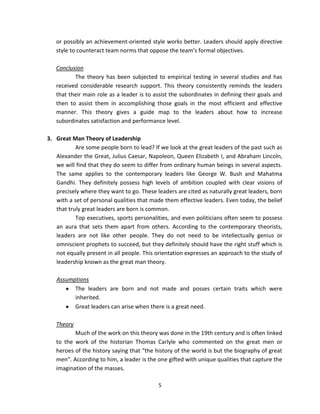 or possibly an achievement-oriented style works better. Leaders should apply directive
   style to counteract team norms that oppose the team’s formal objectives.

   Conclusion
          The theory has been subjected to empirical testing in several studies and has
   received considerable research support. This theory consistently reminds the leaders
   that their main role as a leader is to assist the subordinates in defining their goals and
   then to assist them in accomplishing those goals in the most efficient and effective
   manner. This theory gives a guide map to the leaders about how to increase
   subordinates satisfaction and performance level.

3. Great Man Theory of Leadership
           Are some people born to lead? If we look at the great leaders of the past such as
   Alexander the Great, Julius Caesar, Napoleon, Queen Elizabeth I, and Abraham Lincoln,
   we will find that they do seem to differ from ordinary human beings in several aspects.
   The same applies to the contemporary leaders like George W. Bush and Mahatma
   Gandhi. They definitely possess high levels of ambition coupled with clear visions of
   precisely where they want to go. These leaders are cited as naturally great leaders, born
   with a set of personal qualities that made them effective leaders. Even today, the belief
   that truly great leaders are born is common.
           Top executives, sports personalities, and even politicians often seem to possess
   an aura that sets them apart from others. According to the contemporary theorists,
   leaders are not like other people. They do not need to be intellectually genius or
   omniscient prophets to succeed, but they definitely should have the right stuff which is
   not equally present in all people. This orientation expresses an approach to the study of
   leadership known as the great man theory.

   Assumptions
         The leaders are born and not made and posses certain traits which were
         inherited.
         Great leaders can arise when there is a great need.

   Theory
          Much of the work on this theory was done in the 19th century and is often linked
   to the work of the historian Thomas Carlyle who commented on the great men or
   heroes of the history saying that “the history of the world is but the biography of great
   men”. According to him, a leader is the one gifted with unique qualities that capture the
   imagination of the masses.

                                           5
 