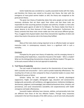 Earlier leadership was considered as a quality associated mostly with the males,
   and therefore the theory was named as the great man theory. But later with the
   emergence of many great women leaders as well, the theory was recognized as the
   great person theory.
           The great man theory of leadership states that some people are born with the
   necessary attributes that set them apart from others and that these traits are
   responsible for their assuming positions of power and authority. A leader is a hero who
   accomplishes goals against all odds for his followers. The theory implies that those in
   power deserve to be there because of their special endowment. Furthermore, the
   theory contends that these traits remain stable over time and across different groups.
   Thus, it suggests that all great leaders share these characteristic regardless of when and
   where they lived or the precise role in the history they fulfilled.

   Criticism
           Many of the traits cited as being important to be an effective leader are typical
   masculine traits. In contemporary research, there is a significant shift in such a
   mentality.

   Conclusion
           Prompted by the great man theory of leadership, and the emerging interest in
   understanding what leadership is, researchers focused on the leader – Who is a leader?
   What are the distinguishing characteristics of great and effective leaders? This gave rise
   to the early research efforts to the trait approach to leadership.

4. Trait Theory of Leadership
           The trait model of leadership is based on the characteristics of many leaders –
   both successful and unsuccessful – and is used to predict leadership effectiveness. The
   resulting lists of traits are then compared to those of potential leaders to assess their
   likelihood of success or failure.
           Scholars taking the trait approach attempted to identify physiological
   (appearance, height, and weight), demographic (age, education and socioeconomic
   background), personality, self-confidence, and aggressiveness), intellective (intelligence,
   decisiveness, judgment, and knowledge), task-related (achievement drive, initiative, and
   persistence), and social characteristics (sociability and cooperativeness) with leader
   emergence and leader effectiveness.
           Successful leaders definitely have interests, abilities, and personality traits that
   are different from those of the less effective leaders. Through many researches
   conducted in the last three decades of the 20th century, a set of core traits ofsuccessful

                                             6
 