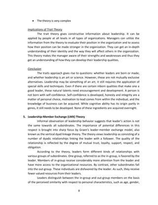 The theory is very complex

   Implications of Trait Theory
           The trait theory gives constructive information about leadership. It can be
   applied by people at all levels in all types of organizations. Managers can utilize the
   information from the theory to evaluate their position in the organization and to assess
   how their position can be made stronger in the organization. They can get an in-depth
   understanding of their identity and the way they will affect others in the organization.
   This theory makes the manager aware of their strengths and weaknesses and thus they
   get an understanding of how they can develop their leadership qualities.

   Conclusion
           The traits approach gives rise to questions: whether leaders are born or made;
   and whether leadership is an art or science. However, these are not mutually exclusive
   alternatives. Leadership may be something of an art; it still requires the application of
   special skills and techniques. Even if there are certain inborn qualities that make one a
   good leader, these natural talents need encouragement and development. A person is
   not born with self-confidence. Self-confidence is developed, honesty and integrity are a
   matter of personal choice, motivation to lead comes from within the individual, and the
   knowledge of business can be acquired. While cognitive ability has its origin partly in
   genes, it still needs to be developed. None of these ingredients are acquired overnight.

5. Leadership-Member Exchange (LMX) Theory
           Informal observation of leadership behavior suggests that leader’s action is not
   the same towards all subordinates. The importance of potential differences in this
   respect is brought into sharp focus by Graen’s leader-member exchange model, also
   known as the vertical dyad linkage theory. The theory views leadership as consisting of a
   number of dyadic relationships linking the leader with a follower. The quality of the
   relationship is reflected by the degree of mutual trust, loyalty, support, respect, and
   obligation.
           According to the theory, leaders form different kinds of relationships with
   various groups of subordinates. One group, referred to as the in-group, is favored by the
   leader. Members of in-group receive considerably more attention from the leader and
   have more access to the organizational resources. By contrast, other subordinates fall
   into the out-group. These individuals are disfavored by the leader. As such, they receive
   fewer valued resources from their leaders.
           Leaders distinguish between the in-group and out-group members on the basis
   of the perceived similarity with respect to personal characteristics, such as age, gender,

                                            8
 