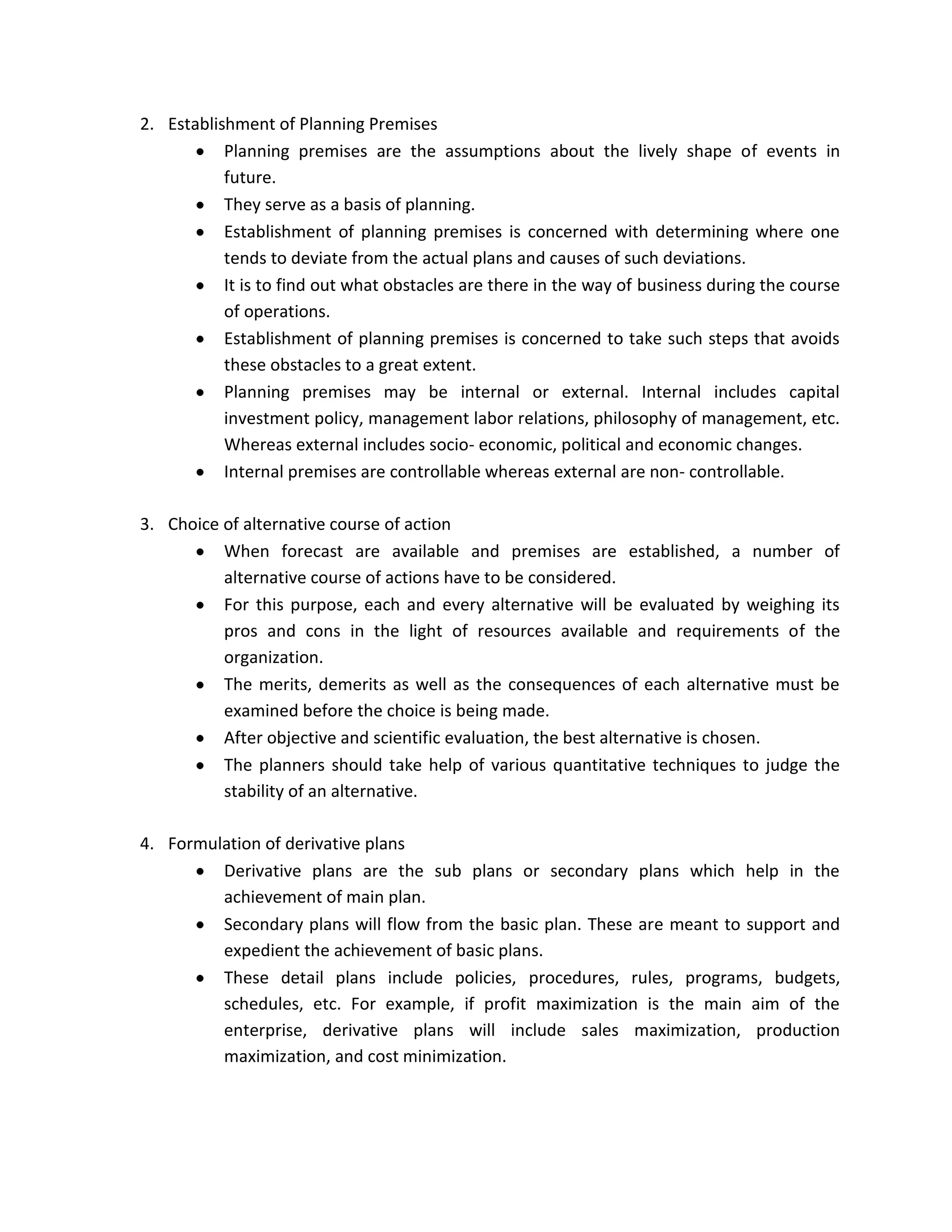 2. Establishment of Planning Premises
           Planning premises are the assumptions about the lively shape of events in
           future.
           They serve as a basis of planning.
           Establishment of planning premises is concerned with determining where one
           tends to deviate from the actual plans and causes of such deviations.
           It is to find out what obstacles are there in the way of business during the course
           of operations.
           Establishment of planning premises is concerned to take such steps that avoids
           these obstacles to a great extent.
           Planning premises may be internal or external. Internal includes capital
           investment policy, management labor relations, philosophy of management, etc.
           Whereas external includes socio- economic, political and economic changes.
           Internal premises are controllable whereas external are non- controllable.

3. Choice of alternative course of action
          When forecast are available and premises are established, a number of
          alternative course of actions have to be considered.
          For this purpose, each and every alternative will be evaluated by weighing its
          pros and cons in the light of resources available and requirements of the
          organization.
          The merits, demerits as well as the consequences of each alternative must be
          examined before the choice is being made.
          After objective and scientific evaluation, the best alternative is chosen.
          The planners should take help of various quantitative techniques to judge the
          stability of an alternative.

4. Formulation of derivative plans
         Derivative plans are the sub plans or secondary plans which help in the
         achievement of main plan.
         Secondary plans will flow from the basic plan. These are meant to support and
         expedient the achievement of basic plans.
         These detail plans include policies, procedures, rules, programs, budgets,
         schedules, etc. For example, if profit maximization is the main aim of the
         enterprise, derivative plans will include sales maximization, production
         maximization, and cost minimization.
 