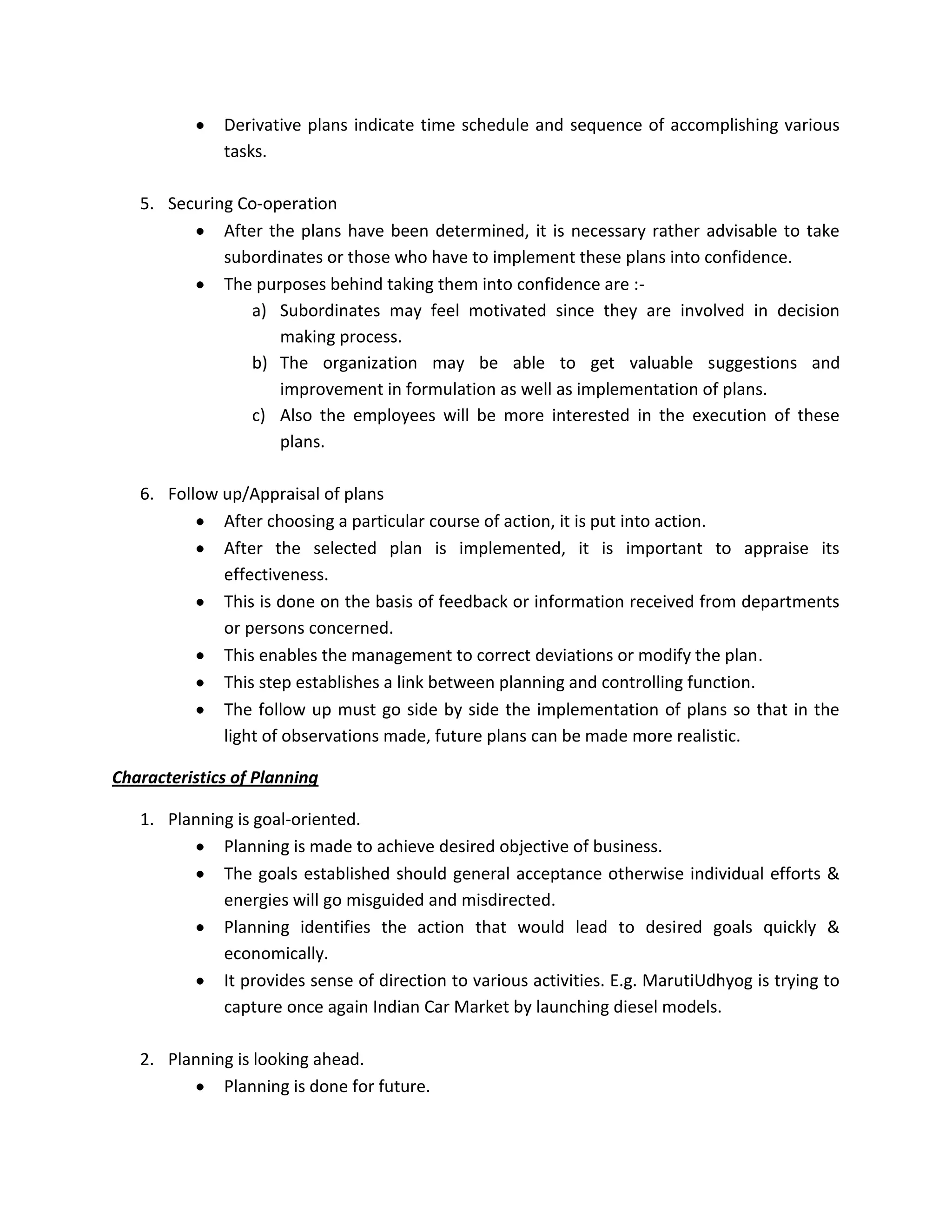 Derivative plans indicate time schedule and sequence of accomplishing various
              tasks.

   5. Securing Co-operation
             After the plans have been determined, it is necessary rather advisable to take
             subordinates or those who have to implement these plans into confidence.
             The purposes behind taking them into confidence are :-
                 a) Subordinates may feel motivated since they are involved in decision
                    making process.
                 b) The organization may be able to get valuable suggestions and
                    improvement in formulation as well as implementation of plans.
                 c) Also the employees will be more interested in the execution of these
                    plans.

   6. Follow up/Appraisal of plans
             After choosing a particular course of action, it is put into action.
             After the selected plan is implemented, it is important to appraise its
             effectiveness.
             This is done on the basis of feedback or information received from departments
             or persons concerned.
             This enables the management to correct deviations or modify the plan.
             This step establishes a link between planning and controlling function.
             The follow up must go side by side the implementation of plans so that in the
             light of observations made, future plans can be made more realistic.

Characteristics of Planning

   1. Planning is goal-oriented.
             Planning is made to achieve desired objective of business.
             The goals established should general acceptance otherwise individual efforts &
             energies will go misguided and misdirected.
             Planning identifies the action that would lead to desired goals quickly &
             economically.
             It provides sense of direction to various activities. E.g. MarutiUdhyog is trying to
             capture once again Indian Car Market by launching diesel models.

   2. Planning is looking ahead.
             Planning is done for future.
 
