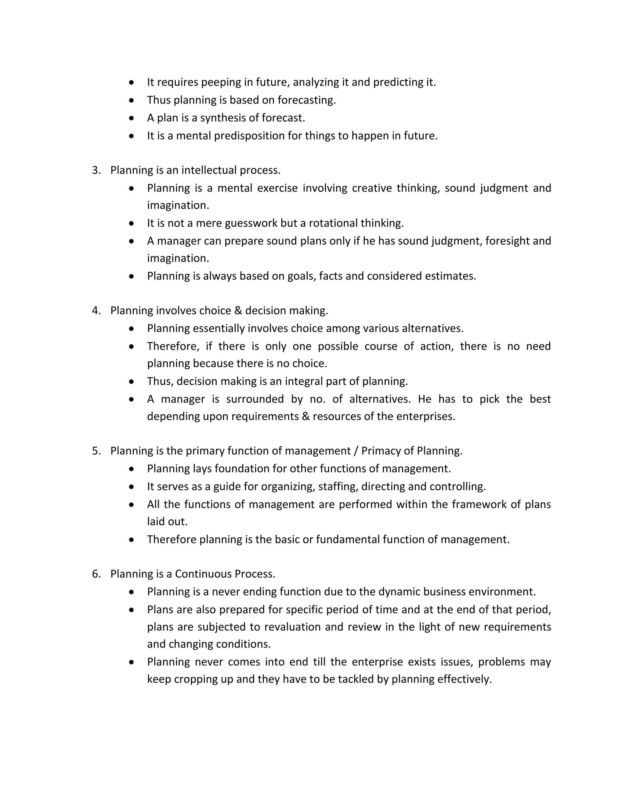 It requires peeping in future, analyzing it and predicting it.
           Thus planning is based on forecasting.
           A plan is a synthesis of forecast.
           It is a mental predisposition for things to happen in future.

3. Planning is an intellectual process.
          Planning is a mental exercise involving creative thinking, sound judgment and
          imagination.
          It is not a mere guesswork but a rotational thinking.
          A manager can prepare sound plans only if he has sound judgment, foresight and
          imagination.
          Planning is always based on goals, facts and considered estimates.

4. Planning involves choice & decision making.
          Planning essentially involves choice among various alternatives.
          Therefore, if there is only one possible course of action, there is no need
          planning because there is no choice.
          Thus, decision making is an integral part of planning.
          A manager is surrounded by no. of alternatives. He has to pick the best
          depending upon requirements & resources of the enterprises.

5. Planning is the primary function of management / Primacy of Planning.
          Planning lays foundation for other functions of management.
          It serves as a guide for organizing, staffing, directing and controlling.
          All the functions of management are performed within the framework of plans
          laid out.
          Therefore planning is the basic or fundamental function of management.

6. Planning is a Continuous Process.
          Planning is a never ending function due to the dynamic business environment.
          Plans are also prepared for specific period of time and at the end of that period,
          plans are subjected to revaluation and review in the light of new requirements
          and changing conditions.
          Planning never comes into end till the enterprise exists issues, problems may
          keep cropping up and they have to be tackled by planning effectively.
 