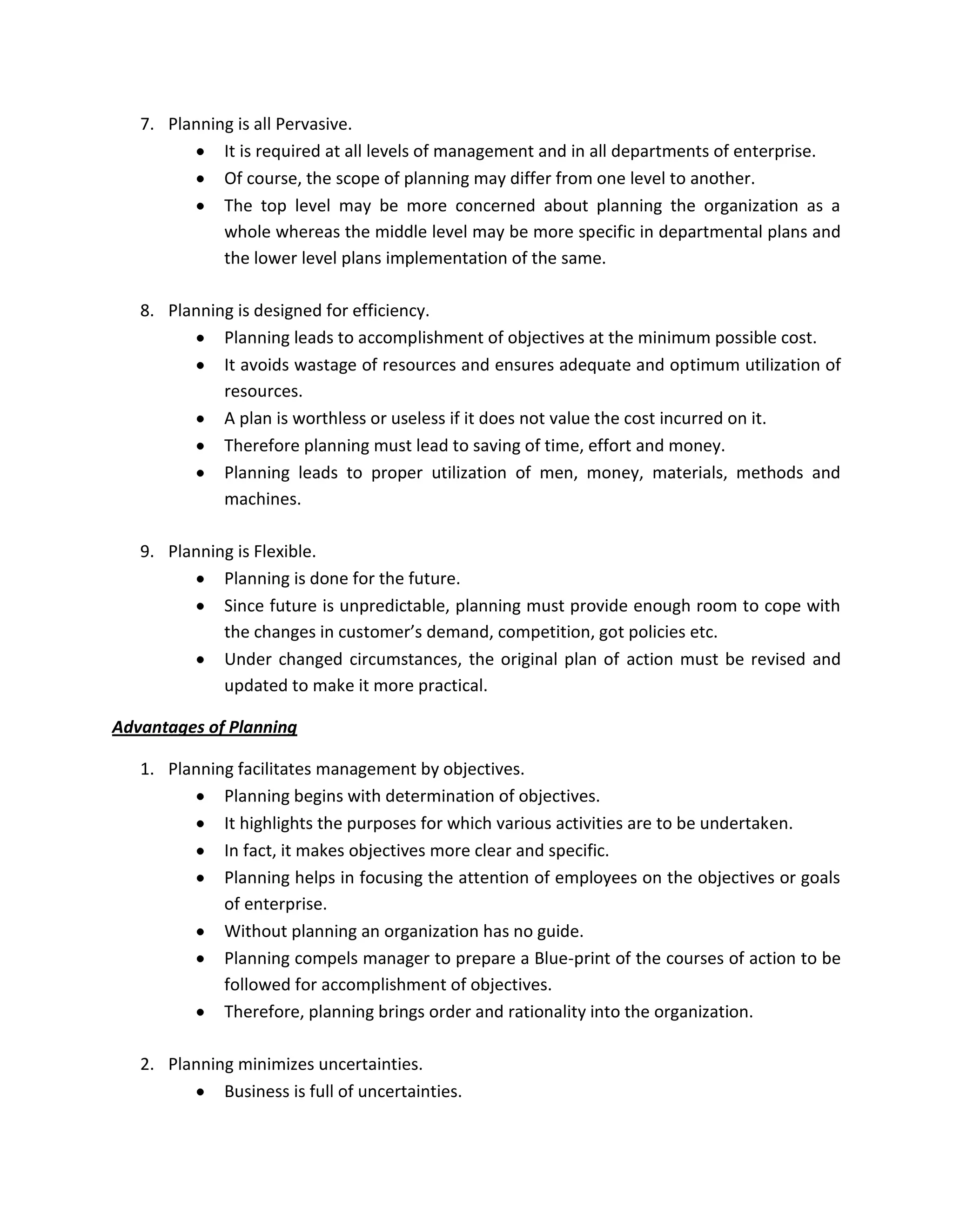 7. Planning is all Pervasive.
             It is required at all levels of management and in all departments of enterprise.
             Of course, the scope of planning may differ from one level to another.
             The top level may be more concerned about planning the organization as a
             whole whereas the middle level may be more specific in departmental plans and
             the lower level plans implementation of the same.

   8. Planning is designed for efficiency.
             Planning leads to accomplishment of objectives at the minimum possible cost.
             It avoids wastage of resources and ensures adequate and optimum utilization of
             resources.
             A plan is worthless or useless if it does not value the cost incurred on it.
             Therefore planning must lead to saving of time, effort and money.
             Planning leads to proper utilization of men, money, materials, methods and
             machines.

   9. Planning is Flexible.
             Planning is done for the future.
             Since future is unpredictable, planning must provide enough room to cope with
             the changes in customer’s demand, competition, got policies etc.
             Under changed circumstances, the original plan of action must be revised and
             updated to make it more practical.

Advantages of Planning

   1. Planning facilitates management by objectives.
             Planning begins with determination of objectives.
             It highlights the purposes for which various activities are to be undertaken.
             In fact, it makes objectives more clear and specific.
             Planning helps in focusing the attention of employees on the objectives or goals
             of enterprise.
             Without planning an organization has no guide.
             Planning compels manager to prepare a Blue-print of the courses of action to be
             followed for accomplishment of objectives.
             Therefore, planning brings order and rationality into the organization.

   2. Planning minimizes uncertainties.
             Business is full of uncertainties.
 