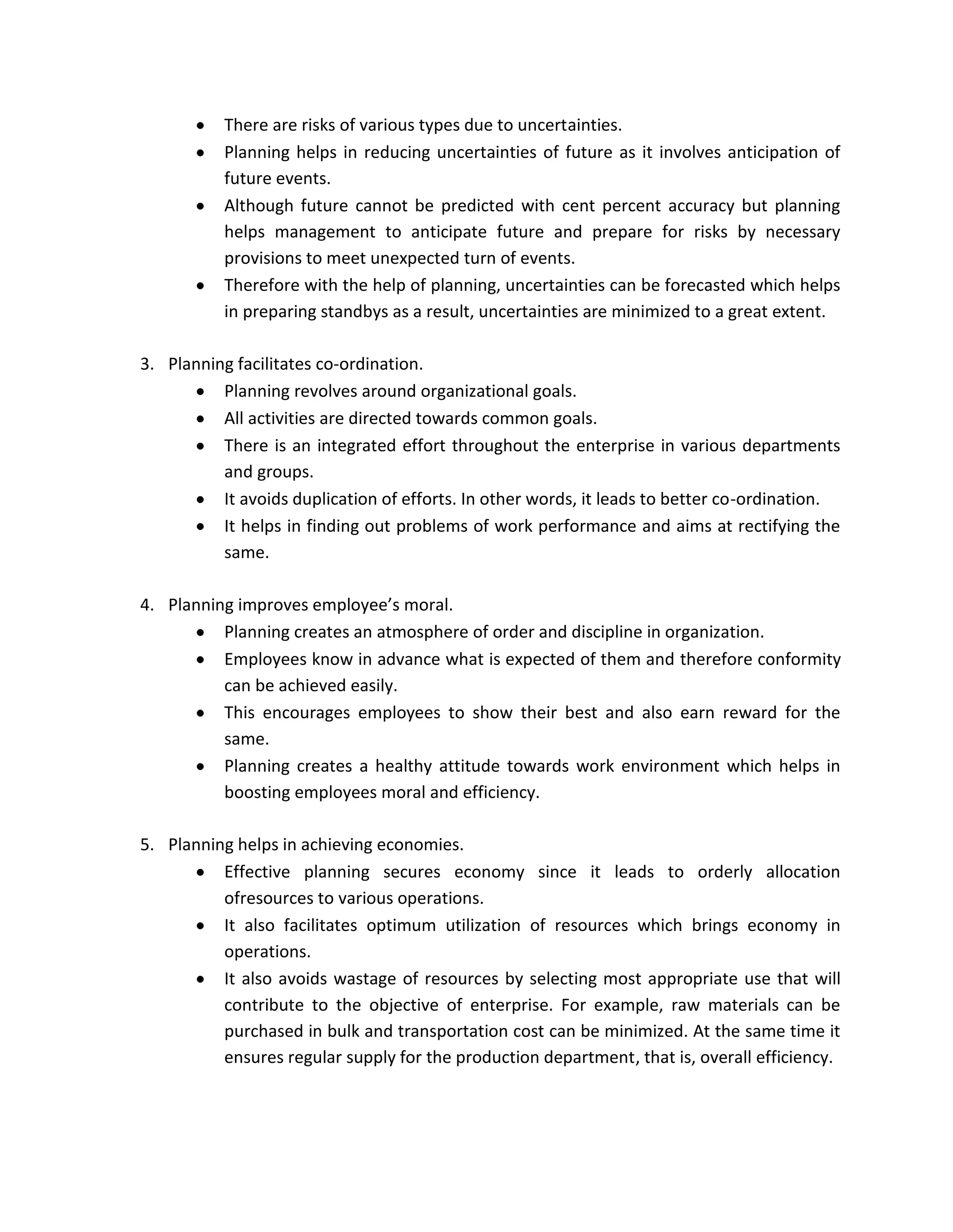 There are risks of various types due to uncertainties.
           Planning helps in reducing uncertainties of future as it involves anticipation of
           future events.
           Although future cannot be predicted with cent percent accuracy but planning
           helps management to anticipate future and prepare for risks by necessary
           provisions to meet unexpected turn of events.
           Therefore with the help of planning, uncertainties can be forecasted which helps
           in preparing standbys as a result, uncertainties are minimized to a great extent.

3. Planning facilitates co-ordination.
          Planning revolves around organizational goals.
          All activities are directed towards common goals.
          There is an integrated effort throughout the enterprise in various departments
          and groups.
          It avoids duplication of efforts. In other words, it leads to better co-ordination.
          It helps in finding out problems of work performance and aims at rectifying the
          same.

4. Planning improves employee’s moral.
          Planning creates an atmosphere of order and discipline in organization.
          Employees know in advance what is expected of them and therefore conformity
          can be achieved easily.
          This encourages employees to show their best and also earn reward for the
          same.
          Planning creates a healthy attitude towards work environment which helps in
          boosting employees moral and efficiency.

5. Planning helps in achieving economies.
          Effective planning secures economy since it leads to orderly allocation
          ofresources to various operations.
          It also facilitates optimum utilization of resources which brings economy in
          operations.
          It also avoids wastage of resources by selecting most appropriate use that will
          contribute to the objective of enterprise. For example, raw materials can be
          purchased in bulk and transportation cost can be minimized. At the same time it
          ensures regular supply for the production department, that is, overall efficiency.
 