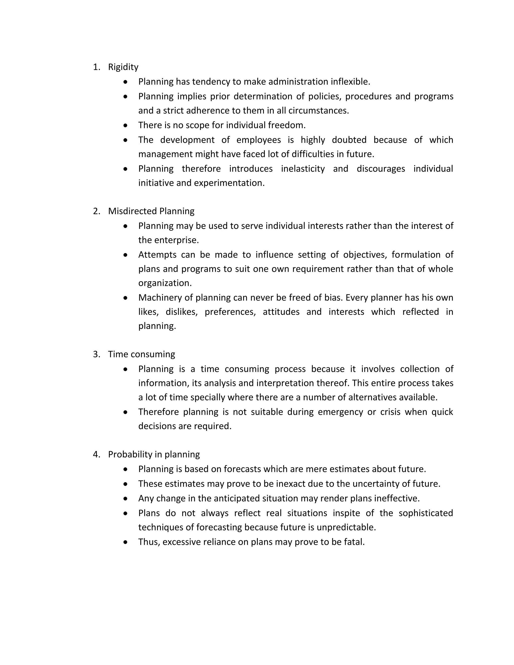 1. Rigidity
           Planning has tendency to make administration inflexible.
           Planning implies prior determination of policies, procedures and programs
           and a strict adherence to them in all circumstances.
           There is no scope for individual freedom.
           The development of employees is highly doubted because of which
           management might have faced lot of difficulties in future.
           Planning therefore introduces inelasticity and discourages individual
           initiative and experimentation.

2. Misdirected Planning
          Planning may be used to serve individual interests rather than the interest of
          the enterprise.
          Attempts can be made to influence setting of objectives, formulation of
          plans and programs to suit one own requirement rather than that of whole
          organization.
          Machinery of planning can never be freed of bias. Every planner has his own
          likes, dislikes, preferences, attitudes and interests which reflected in
          planning.

3. Time consuming
          Planning is a time consuming process because it involves collection of
          information, its analysis and interpretation thereof. This entire process takes
          a lot of time specially where there are a number of alternatives available.
          Therefore planning is not suitable during emergency or crisis when quick
          decisions are required.

4. Probability in planning
         Planning is based on forecasts which are mere estimates about future.
         These estimates may prove to be inexact due to the uncertainty of future.
         Any change in the anticipated situation may render plans ineffective.
         Plans do not always reflect real situations inspite of the sophisticated
         techniques of forecasting because future is unpredictable.
         Thus, excessive reliance on plans may prove to be fatal.
 
