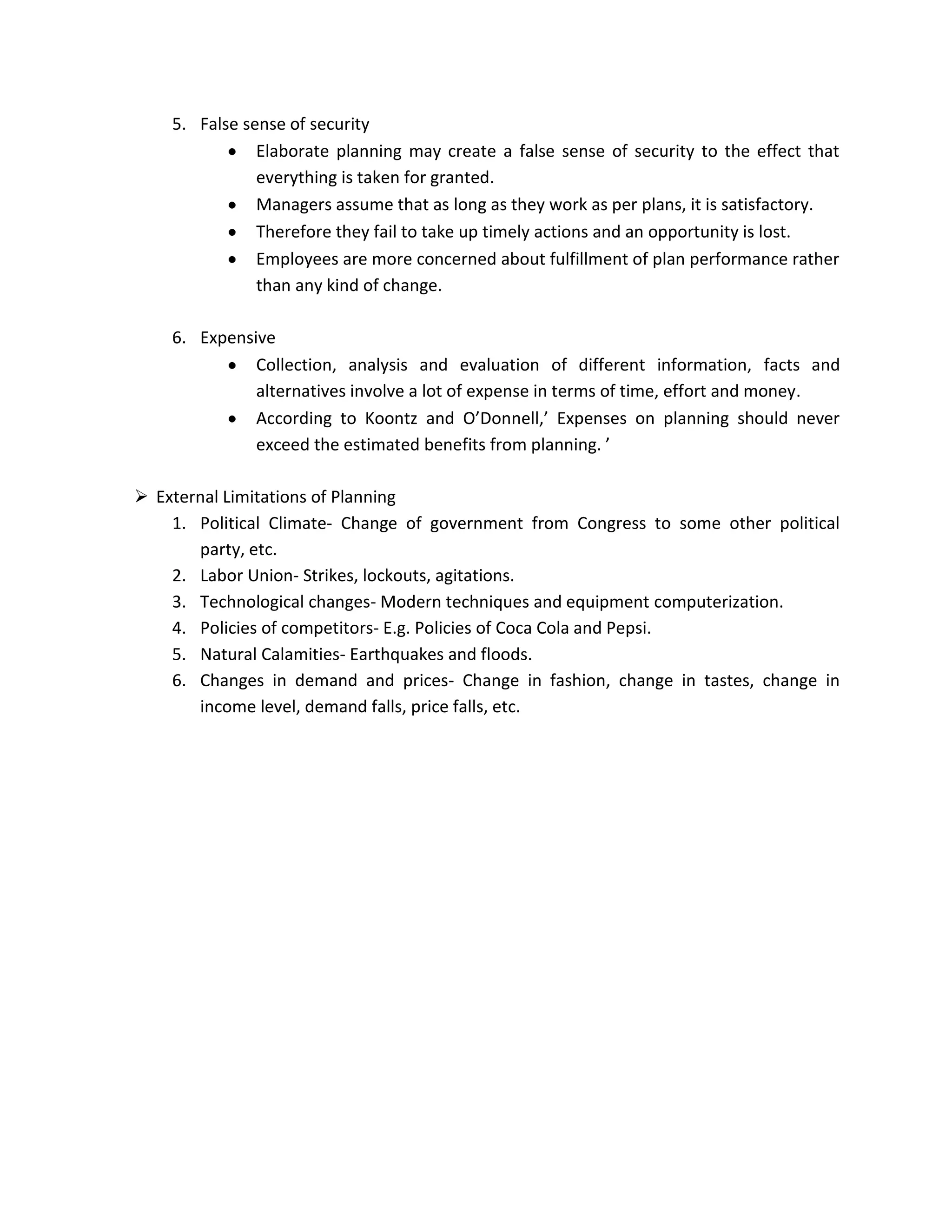5. False sense of security
               Elaborate planning may create a false sense of security to the effect that
               everything is taken for granted.
               Managers assume that as long as they work as per plans, it is satisfactory.
               Therefore they fail to take up timely actions and an opportunity is lost.
               Employees are more concerned about fulfillment of plan performance rather
               than any kind of change.

    6. Expensive
              Collection, analysis and evaluation of different information, facts and
              alternatives involve a lot of expense in terms of time, effort and money.
              According to Koontz and O’Donnell,’ Expenses on planning should never
              exceed the estimated benefits from planning. ’

 External Limitations of Planning
    1. Political Climate- Change of government from Congress to some other political
       party, etc.
    2. Labor Union- Strikes, lockouts, agitations.
    3. Technological changes- Modern techniques and equipment computerization.
    4. Policies of competitors- E.g. Policies of Coca Cola and Pepsi.
    5. Natural Calamities- Earthquakes and floods.
    6. Changes in demand and prices- Change in fashion, change in tastes, change in
       income level, demand falls, price falls, etc.
 