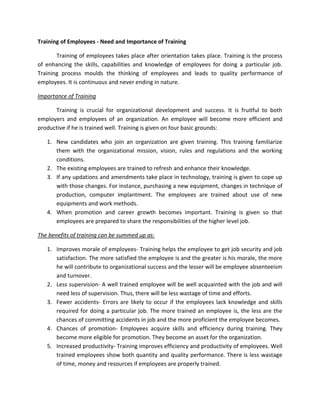 Training of Employees - Need and Importance of Training

       Training of employees takes place after orientation takes place. Training is the process
of enhancing the skills, capabilities and knowledge of employees for doing a particular job.
Training process moulds the thinking of employees and leads to quality performance of
employees. It is continuous and never ending in nature.

Importance of Training

      Training is crucial for organizational development and success. It is fruitful to both
employers and employees of an organization. An employee will become more efficient and
productive if he is trained well. Training is given on four basic grounds:

   1. New candidates who join an organization are given training. This training familiarize
      them with the organizational mission, vision, rules and regulations and the working
      conditions.
   2. The existing employees are trained to refresh and enhance their knowledge.
   3. If any updations and amendments take place in technology, training is given to cope up
      with those changes. For instance, purchasing a new equipment, changes in technique of
      production, computer implantment. The employees are trained about use of new
      equipments and work methods.
   4. When promotion and career growth becomes important. Training is given so that
      employees are prepared to share the responsibilities of the higher level job.

The benefits of training can be summed up as:

   1. Improves morale of employees- Training helps the employee to get job security and job
      satisfaction. The more satisfied the employee is and the greater is his morale, the more
      he will contribute to organizational success and the lesser will be employee absenteeism
      and turnover.
   2. Less supervision- A well trained employee will be well acquainted with the job and will
      need less of supervision. Thus, there will be less wastage of time and efforts.
   3. Fewer accidents- Errors are likely to occur if the employees lack knowledge and skills
      required for doing a particular job. The more trained an employee is, the less are the
      chances of committing accidents in job and the more proficient the employee becomes.
   4. Chances of promotion- Employees acquire skills and efficiency during training. They
      become more eligible for promotion. They become an asset for the organization.
   5. Increased productivity- Training improves efficiency and productivity of employees. Well
      trained employees show both quantity and quality performance. There is less wastage
      of time, money and resources if employees are properly trained.
 