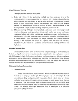 Ways/Methods of Training

       Training is generally imparted in two ways:

   1. On the job training- On the job training methods are those which are given to the
      employees within the everyday working of a concern. It is a simple and cost-effective
      training method. The inproficient as well as semi- proficient employees can be well
      trained by using such training method. The employees are trained in actual working
      scenario. The motto of such training is “learning by doing.” Instances of such on-job
      training methods are job-rotation, coaching, temporary promotions, etc.
   2. Off the job training- Off the job training methods are those in which training is provided
      away from the actual working condition. It is generally used in case of new employees.
      Instances of off the job training methods are workshops, seminars, conferences, etc.
      Such method is costly and is effective if and only if large number of employees have to
      be trained within a short time period. Off the job training is also called as vestibule
      training,i.e., the employees are trained in a separate area( may be a hall, entrance,
      reception area,etc. known as a vestibule) where the actual working conditions are
      duplicated.

Employee Remuneration

        Employee Remuneration refers to the reward or compensation given to the employees
for their work performances. Remuneration provides basic attraction to a employee to perform
job efficiently and effectively. Remuneration leads to employee motivation. Salaries constitutes
an important source of income for employees and determine their standard of living. Salaries
effect the employees productivity and work performance. Thus the amount and method of
remuneration are very important for both management and employees.

Methods of Employee Remuneration

   1. Time Rate Method

               Under time rate system, remuneration is directly linked with the time spent or
       devoted by an employee on the job. The employees are paid a fixed pre-decided
       amount hourly, daily, weekly or monthly irrespective of their output. It is a very simple
       method of remuneration. It leads to minimum wastage of resources and lesser chances
       of accidents. Time Rate method leads to quality output and this method is very
       beneficial to new employees as they can learn their work without any reduction in their
       salaries. This method encourages employees unity as employees of a particular
       group/cadre get equal salaries.
 
