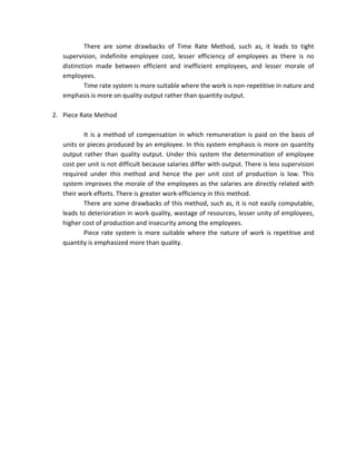 There are some drawbacks of Time Rate Method, such as, it leads to tight
   supervision, indefinite employee cost, lesser efficiency of employees as there is no
   distinction made between efficient and inefficient employees, and lesser morale of
   employees.
           Time rate system is more suitable where the work is non-repetitive in nature and
   emphasis is more on quality output rather than quantity output.

2. Piece Rate Method

          It is a method of compensation in which remuneration is paid on the basis of
   units or pieces produced by an employee. In this system emphasis is more on quantity
   output rather than quality output. Under this system the determination of employee
   cost per unit is not difficult because salaries differ with output. There is less supervision
   required under this method and hence the per unit cost of production is low. This
   system improves the morale of the employees as the salaries are directly related with
   their work efforts. There is greater work-efficiency in this method.
          There are some drawbacks of this method, such as, it is not easily computable,
   leads to deterioration in work quality, wastage of resources, lesser unity of employees,
   higher cost of production and insecurity among the employees.
          Piece rate system is more suitable where the nature of work is repetitive and
   quantity is emphasized more than quality.
 