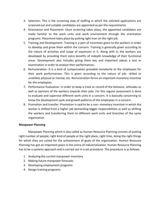 3. Selection- This is the screening step of staffing in which the solicited applications are
      screened out and suitable candidates are appointed as per the requirements.
   4. Orientation and Placement- Once screening takes place, the appointed candidates are
      made familiar to the work units and work environment through the orientation
      programs. Placement takes place by putting right man on the right job.
   5. Training and Development- Training is a part of incentives given to the workers in order
      to develop and grow them within the concern. Training is generally given according to
      the nature of activities and scope of expansion in it. Along with it, the workers are
      developed by providing them extra benefits of indepth knowledge of their functional
      areas. Development also includes giving them key and important jobsas a test or
      examination in order to analyze their performances.
   6. Remuneration- It is a kind of compensation provided monetarily to the employees for
      their work performances. This is given according to the nature of job- skilled or
      unskilled, physical or mental, etc. Remuneration forms an important monetary incentive
      for the employees.
   7. Performance Evaluation- In order to keep a track or record of the behavior, attitudes as
      well as opinions of the workers towards their jobs. For this regular assessment is done
      to evaluate and supervise different work units in a concern. It is basically concerning to
      know the development cycle and growth patterns of the employees in a concern.
   8. Promotion and transfer- Promotion is said to be a non- monetary incentive in which the
      worker is shifted from a higher job demanding bigger responsibilities as well as shifting
      the workers and transferring them to different work units and branches of the same
      organization.

Manpower Planning

        Manpower Planning which is also called as Human Resource Planning consists of putting
right number of people, right kind of people at the right place, right time, doing the right things
for which they are suited for the achievement of goals of the organization. Human Resource
Planning has got an important place in the arena of industrialization. Human Resource Planning
has to be a systems approach and is carried out in a set procedure. The procedure is as follows:

   1.   Analyzing the current manpower inventory
   2.   Making future manpower forecasts
   3.   Developing employment programs
   4.   Design training programs
 