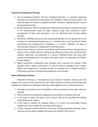 Importance of Manpower Planning

   1. Key to managerial functions- The four managerial functions, i.e., planning, organizing,
      directing and controlling are based upon the manpower. Human resources help in the
      implementation of all these managerial activities. Therefore, staffing becomes a key to
      all managerial functions.
   2. Efficient utilization- Efficient management of personnels becomes an important function
      in the industrialization world of today. Seting of large scale enterprises require
      management of large scale manpower. It can be effectively done through staffing
      function.
   3. Motivation- Staffing function not only includes putting right men on right job, but it also
      comprises of motivational programmes, i.e., incentive plans to be framed for further
      participation and employment of employees in a concern. Therefore, all types of
      incentive plans becomes an integral part of staffing function.
   4. Better human relations- A concern can stabilize itself if human relations develop and are
      strong. Human relations become strong trough effective control, clear communication,
      effective supervision and leadership in a concern. Staffing function also looks after
      training and development of the work force which leads to co-operation and better
      human relations.
   5. Higher productivity- Productivity level increases when resources are utilized in best
      possible manner. higher productivity is a result of minimum wastage of time, money,
      efforts and energies.This is possible through the staffing and it's related activities (
      Performance appraisal, training and development, remuneration)

Need of Manpower Planning

       Manpower Planning is a two-phased process because manpower planning not only
analyses the current human resources but also makes manpower forecasts and thereby draw
employment programmes. Manpower Planning is advantageous to firm in following manner:

   1. Shortages and surpluses can be identified so that quick action can be taken wherever
      required.
   2. All the recruitment and selection programmes are based on manpower planning.
   3. It also helps to reduce the labour cost as excess staff can be identified and thereby
      overstaffing can be avoided.
   4. It also helps to identify the available talents in a concern and accordingly training
      programmes can be chalked out to develop those talents.
   5. It helps in growth and diversification of business. Through manpower planning, human
      resources can be readily available and they can be utilized in best manner.
 
