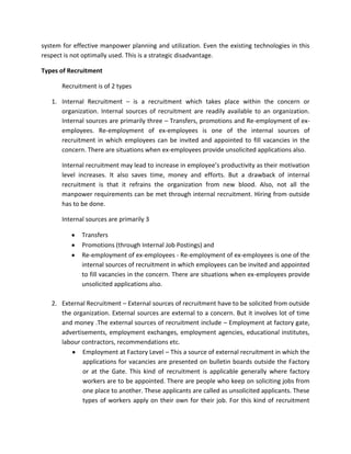 system for effective manpower planning and utilization. Even the existing technologies in this
respect is not optimally used. This is a strategic disadvantage.

Types of Recruitment

       Recruitment is of 2 types

   1. Internal Recruitment – is a recruitment which takes place within the concern or
      organization. Internal sources of recruitment are readily available to an organization.
      Internal sources are primarily three – Transfers, promotions and Re-employment of ex-
      employees. Re-employment of ex-employees is one of the internal sources of
      recruitment in which employees can be invited and appointed to fill vacancies in the
      concern. There are situations when ex-employees provide unsolicited applications also.

       Internal recruitment may lead to increase in employee’s productivity as their motivation
       level increases. It also saves time, money and efforts. But a drawback of internal
       recruitment is that it refrains the organization from new blood. Also, not all the
       manpower requirements can be met through internal recruitment. Hiring from outside
       has to be done.

       Internal sources are primarily 3

              Transfers
              Promotions (through Internal Job Postings) and
              Re-employment of ex-employees - Re-employment of ex-employees is one of the
              internal sources of recruitment in which employees can be invited and appointed
              to fill vacancies in the concern. There are situations when ex-employees provide
              unsolicited applications also.

   2. External Recruitment – External sources of recruitment have to be solicited from outside
      the organization. External sources are external to a concern. But it involves lot of time
      and money .The external sources of recruitment include – Employment at factory gate,
      advertisements, employment exchanges, employment agencies, educational institutes,
      labour contractors, recommendations etc.
             Employment at Factory Level – This a source of external recruitment in which the
             applications for vacancies are presented on bulletin boards outside the Factory
             or at the Gate. This kind of recruitment is applicable generally where factory
             workers are to be appointed. There are people who keep on soliciting jobs from
             one place to another. These applicants are called as unsolicited applicants. These
             types of workers apply on their own for their job. For this kind of recruitment
 