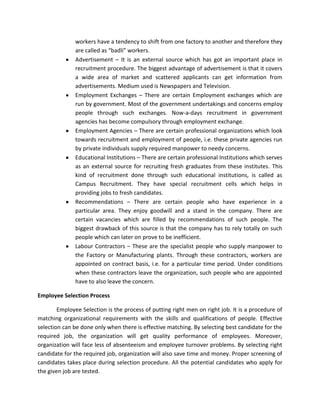 workers have a tendency to shift from one factory to another and therefore they
              are called as “badli” workers.
              Advertisement – It is an external source which has got an important place in
              recruitment procedure. The biggest advantage of advertisement is that it covers
              a wide area of market and scattered applicants can get information from
              advertisements. Medium used is Newspapers and Television.
              Employment Exchanges – There are certain Employment exchanges which are
              run by government. Most of the government undertakings and concerns employ
              people through such exchanges. Now-a-days recruitment in government
              agencies has become compulsory through employment exchange.
              Employment Agencies – There are certain professional organizations which look
              towards recruitment and employment of people, i.e. these private agencies run
              by private individuals supply required manpower to needy concerns.
              Educational Institutions – There are certain professional Institutions which serves
              as an external source for recruiting fresh graduates from these institutes. This
              kind of recruitment done through such educational institutions, is called as
              Campus Recruitment. They have special recruitment cells which helps in
              providing jobs to fresh candidates.
              Recommendations – There are certain people who have experience in a
              particular area. They enjoy goodwill and a stand in the company. There are
              certain vacancies which are filled by recommendations of such people. The
              biggest drawback of this source is that the company has to rely totally on such
              people which can later on prove to be inefficient.
              Labour Contractors – These are the specialist people who supply manpower to
              the Factory or Manufacturing plants. Through these contractors, workers are
              appointed on contract basis, i.e. for a particular time period. Under conditions
              when these contractors leave the organization, such people who are appointed
              have to also leave the concern.

Employee Selection Process

        Employee Selection is the process of putting right men on right job. It is a procedure of
matching organizational requirements with the skills and qualifications of people. Effective
selection can be done only when there is effective matching. By selecting best candidate for the
required job, the organization will get quality performance of employees. Moreover,
organization will face less of absenteeism and employee turnover problems. By selecting right
candidate for the required job, organization will also save time and money. Proper screening of
candidates takes place during selection procedure. All the potential candidates who apply for
the given job are tested.
 