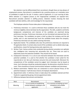 But selection must be differentiated from recruitment ,though these are two phases of
employment process. Recruitment is considered to be a positive process as it motivates more
of candidates to apply for the job. It creates a pool of applicants. It is just sourcing of data.
While selection is a negative process as the inappropriate candidates are rejected here.
Recruitment precedes selection in staffing process. Selection involves choosing the best
candidate with best abilities, skills and knowledge for the required job.

       The Employee selection Process takes place in following order:

   1. Preliminary Interviews- It is used to eliminate those candidates who do not meet the
      minimum eligiblity criteria laid down by the organization. The skills, academic and family
      background, competencies and interests of the candidate are examined during
      preliminary interview. Preliminary interviews are less formalized and planned than the
      final interviews. The candidates are given a brief up about the company and the job
      profile; and it is also examined how much the candidate knows about the company.
      Preliminary interviews are also called screening interviews.
   2. Application blanks- The candidates who clear the preliminary interview are required to
      fill application blank. It contains data record of the candidates such as details about age,
      qualifications, reason for leaving previous job, experience, etc.
   3. Written Tests- Various written tests conducted during selection procedure are aptitude
      test, intelligence test, reasoning test, personality test, etc. These tests are used to
      objectively assess the potential candidate. They should not be biased.
   4. Employment Interviews- It is a one to one interaction between the interviewer and the
      potential candidate. It is used to find whether the candidate is best suited for the
      required job or not. But such interviews consume time and money both. Moreover the
      competencies of the candidate cannot be judged. Such interviews may be biased at
      times. Such interviews should be conducted properly. No distractions should be there in
      room. There should be an honest communication between candidate and interviewer.
   5. Medical examination- Medical tests are conducted to ensure physical fitness of the
      potential employee. It will decrease chances of employee absenteeism.
   6. Appointment Letter- A reference check is made about the candidate selected and then
      finally he is appointed by giving a formal appointment letter.
   7. Difference between Recruitment and Selection

       Basis                        Recruitment                            Selection
                          It is an activity of establishing   It is a process of picking up more
      Meaning            contact between employers and              competent and suitable
                                     applicants.                          employees.
 