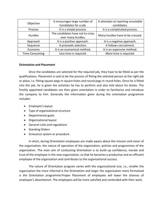 It encourages large number of       It attempts at rejecting unsuitable
      Objective
                                  Candidates for a job.                     candidates.
       Process                   It is a simple process.          It is a complicated process.
                         The candidates have not to cross
       Hurdles                                                Many hurdles have to be crossed.
                                   over many hurdles.
     Approach                 It is a positive approach.           It is a negative approach.
     Sequence                    It proceeds selection.              It follows recruitment.
     Economy                It is an economical method.           It is an expensive method.
  Time Consuming                 Less time is required.              More time is required.


Orientation and Placement

        Once the candidates are selected for the required job, they have to be fitted as per the
qualifications. Placement is said to be the process of fitting the selected person at the right job
or place, i.e. fitting square pegs in square holes and round pegs in round holes. Once he is fitted
into the job, he is given the activities he has to perform and also told about his duties. The
freshly appointed candidates are then given orientation in order to familiarize and introduce
the company to him. Generally the information given during the orientation programme
includes:

       Employee’s layout
       Type of organizational structure
       Departmental goals
       Organizational layout
       General rules and regulations
       Standing Orders
       Grievance system or procedure

        In short, during Orientation employees are made aware about the mission and vision of
the organization, the nature of operation of the organization, policies and programmes of the
organization. The main aim of conducting Orientation is to build up confidence, morale and
trust of the employee in the new organization, so that he becomes a productive and an efficient
employee of the organization and contributes to the organizational success.

       The nature of Orientation program varies with the organizational size, i.e., smaller the
organization the more informal is the Orientation and larger the organization more formalized
is the Orientation programme.Proper Placement of employees will lower the chances of
employee’s absenteeism. The employees will be more satisfied and contended with their work.
 