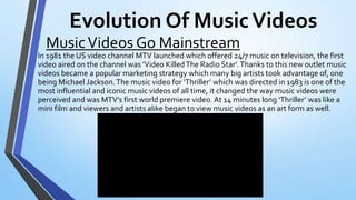 Evolution Of MusicVideos
In 1981 the US video channel MTV launched which offered 24/7 music on television, the first
video aired on the channel was ’Video KilledThe Radio Star’.Thanks to this new outlet music
videos became a popular marketing strategy which many big artists took advantage of, one
being Michael Jackson.The music video for ‘Thriller’ which was directed in 1983 is one of the
most influential and iconic music videos of all time, it changed the way music videos were
perceived and was MTV’s first world premiere video. At 14 minutes long ‘Thriller’ was like a
mini film and viewers and artists alike began to view music videos as an art form as well.
MusicVideos Go Mainstream
 