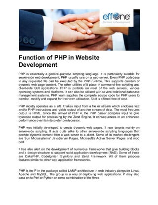 Function of PHP in Website Development 
PHP is essentially a general-purpose scripting language. It is particularly suitable for server-side web development. PHP usually runs on a web server. Every PHP codebase in any requested file can be executed by the PHP runtime. This supports creation of dynamic web page content. The other utilities of it place in command-line scripting and client-side GUI applications. PHP is portable on most of the web servers, various operating systems and platforms. It can also be utilized with several relational database management systems. PHP team supplies the complete source code for PHP users to develop, modify and expand for their own utilization. So it is offered free of cost. PHP mostly operates as a sift. It takes input from a file or stream which encloses text and/or PHP instructions and yields output of another stream of data. The most frequent output is HTML. Since the arrival of PHP 4, the PHP parser compiles input to give bytecode output for processing by the Zend Engine. It consequences in an enhanced performance over its interpreter predecessor. PHP was initially developed to create dynamic web pages. It now targets mainly on server-side scripting. It acts quite alike to other server-side scripting languages that provide dynamic content from a web server to a client. Some of its market challengers are Sun Microsystems' JavaServer Pages, Microsoft's Active Server Pages and mod perl. It has also alert on the development of numerous frameworks that give building blocks and a design structure to support rapid application development (RAD). Some of these are CakePHP, CodeIgniter, Symfony and Zend Framework. All of them propose features similar to other web application frameworks. PHP is the P in the package called LAMP architecture in web industry alongside Linux, Apache and MySQL. The group is a way of deploying web applications. P may also pass on to Perl or Python or some combination of the three. 