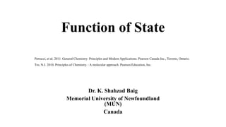 Function of State
Dr. K. Shahzad Baig
Memorial University of Newfoundland
(MUN)
Canada
Petrucci, et al. 2011. General Chemistry: Principles and Modern Applications. Pearson Canada Inc., Toronto, Ontario.
Tro, N.J. 2010. Principles of Chemistry. : A molecular approach. Pearson Education, Inc.
 