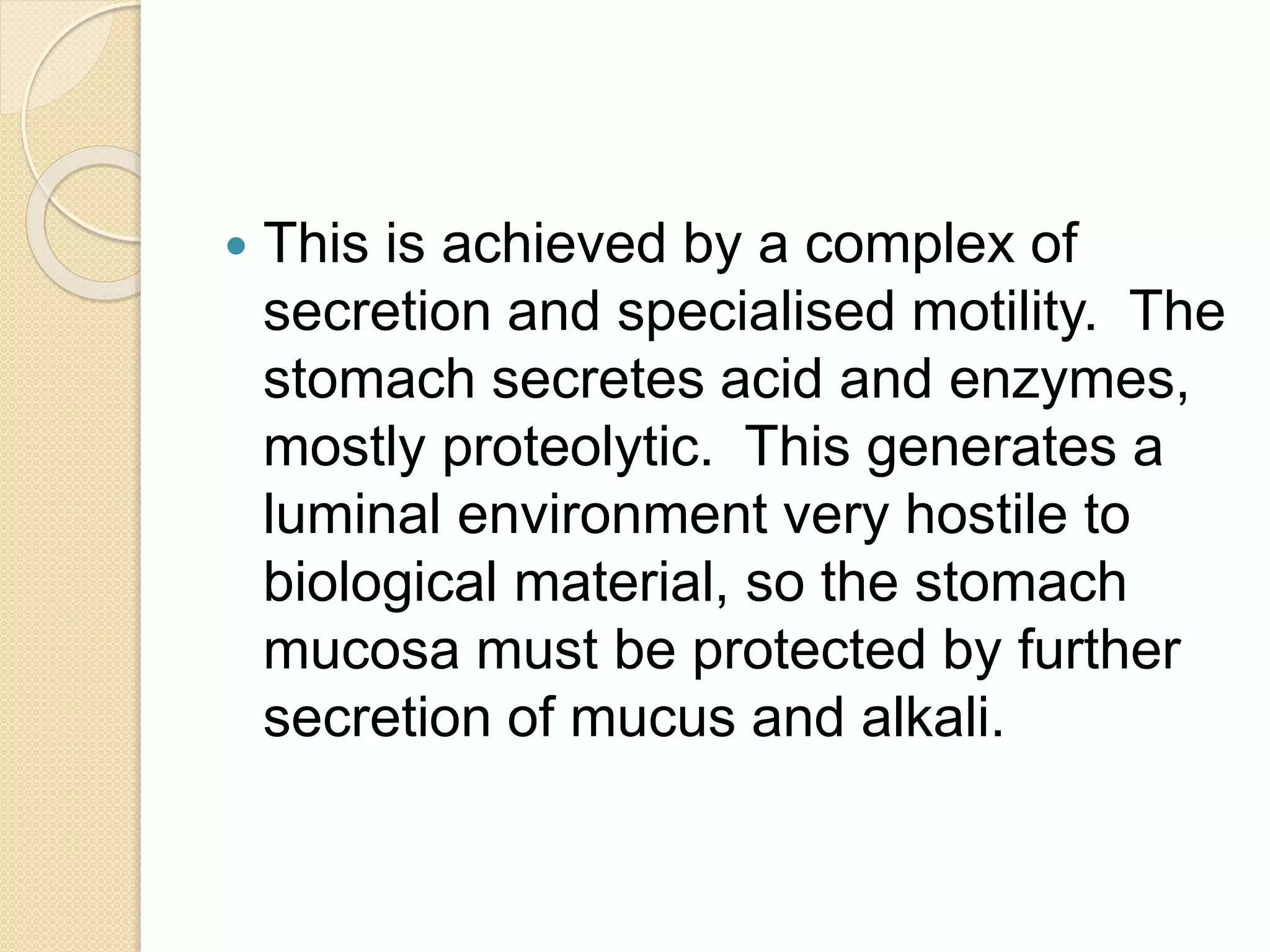  This is achieved by a complex of
secretion and specialised motility. The
stomach secretes acid and enzymes,
mostly proteolytic. This generates a
luminal environment very hostile to
biological material, so the stomach
mucosa must be protected by further
secretion of mucus and alkali.
 