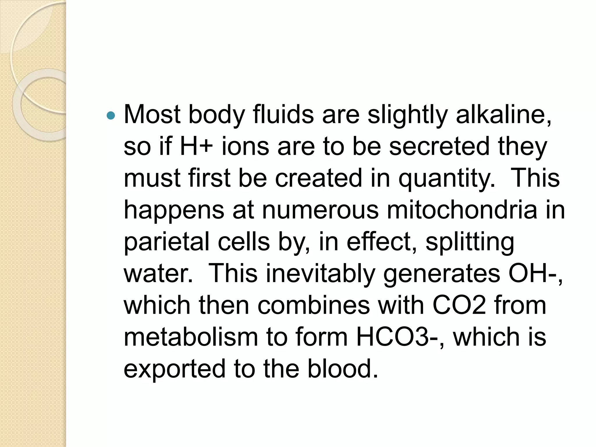  Most body fluids are slightly alkaline,
so if H+ ions are to be secreted they
must first be created in quantity. This
happens at numerous mitochondria in
parietal cells by, in effect, splitting
water. This inevitably generates OH-,
which then combines with CO2 from
metabolism to form HCO3-, which is
exported to the blood.
 