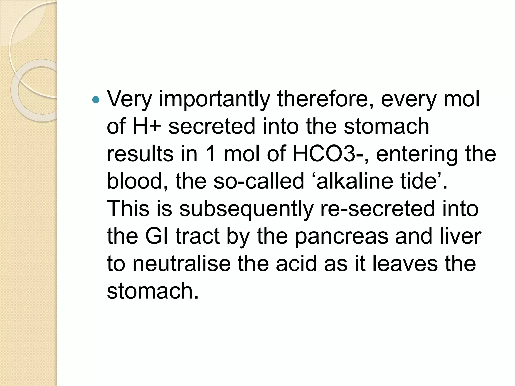  Very importantly therefore, every mol
of H+ secreted into the stomach
results in 1 mol of HCO3-, entering the
blood, the so-called ‘alkaline tide’.
This is subsequently re-secreted into
the GI tract by the pancreas and liver
to neutralise the acid as it leaves the
stomach.
 