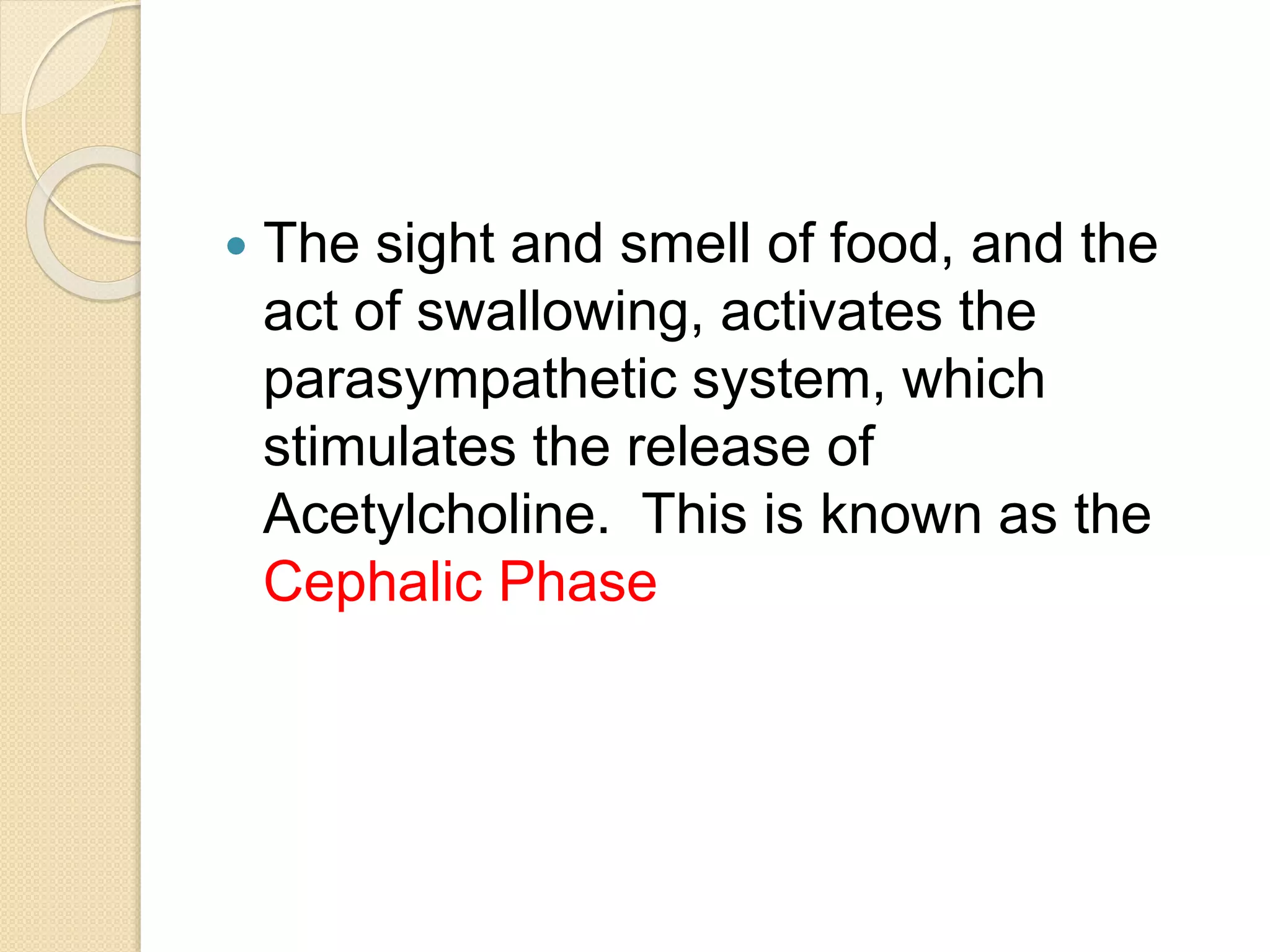  The sight and smell of food, and the
act of swallowing, activates the
parasympathetic system, which
stimulates the release of
Acetylcholine. This is known as the
Cephalic Phase
 