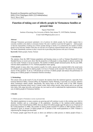 Research on Humanities and Social Sciences                                                           www.iiste.org
ISSN 2224-5766(Paper) ISSN 2225-0484(Online)
Vol.2, No.4, 2012


  Function of taking care of elderly people in Vietnamese families at
                             present time
                                                    Nguyen Thanh Binh
               Institute of Sociology, Free University of Berlin, Gary strasse 55, 14195 Berlin, Germany
                                          E-mail: binh1980gdct@yahoo.com.vn


Abstract
Although Vietnamese government spitulated a lot of policies for elderly people, but the public support that is
currently available to the elderly is extremely limited. The state´s inability to provide full support to elderly people
so that the responsibility of taking care of them actually belongs to family. It is confirmed by the number of elderly
people living with their children when they are old and a lot of policies required families take care of elderly people.
The family undoubtedly continues to play a crucial role in providing older persons with care in Vietnam.
Keywords: Elderly people, Family, Vietnam


1. Introduction
The statistics from the 2009 Vietnam population and housing census as well as Vietnam Household Living
Standard Survey in recent years show that the proportion of old people is rising sharply in almost countries all
over the world. Vietnam is not an exception. The number of elderly people increased yearly. By the year 2008,
with the elderly population of 11%, Vietnam population starts ageing.
Elderly people in many other Asia countries usually live with a spouse and a married child is the social norm
for children to pay gratitude for elderly people. Is it true in Vietnam at the moment? The article tries to find the
answer of this question. To do it, I will present an overview of elderly people and analyze the performance of
taking care of elderly people in Vietnamese families nowadays.


2. Methodology
This article relies on the result of a lot of research: the statistics from the statistical agencies, especially from
General Statistical Office, General Office for Population Family Planning. It provides an overview statistics
about Vietnamese elderly people. Specifically, this article bases on the latest result of the 2009 Vietnam
population and housing census survey. Literary works, both written (novels, short stories and so on) and oral
ones (tales, folk songs, proverbs, and sayings, etc.) are used as well to understand the implementation of taking
care of elderly people in Vietnamese families.


3. Results


3.1 Elderly people in Vietnamese society at present time
The elderly populations in many countries are growing and will continue to grow in the coming years, both in
absolute numbers and as a percentage of the population. According to the medium-variant population
projections of the United Nations (2004), there are about 610 million people aged 60 and over (or 10 percent of
the world population in 2000). The number of elderly people reached 672 million in 2005 and this number is
expected to grow to around 1.9 billion people (or 22 percent of the world population) in 2050. Vietnam is
experiencing the changes just described.
In Vietnam, people aged from 60 years or above are defined as older persons or elderly people (Clause 1,

                                                           49
 