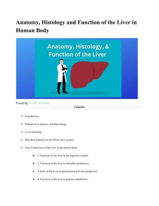 Anatomy, Histology and Function of the Liver in
Human Body
Posted By SUMIT SHARMA
Contents
➢ Introduction
➢ Human liver anatomy and physiology
➢ Liver histology
➢ Bile flow pathway in the biliary duct system
➢ Top 10 functions of the liver in the human body
● 1. Function of the liver in the digestive system
● 2. Function of the liver in bilirubin metabolism
● 3. Role of the liver in deamination and urea production
● 4. Function of the liver in glucose metabolism
 