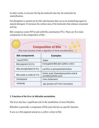 In other words, it converts the big fat molecule into tiny fat molecules by
emulsification.
Fat absorption is carried out by bile salts because they act as an emulsifying agent or
natural detergent. It increases the surface area of fat molecules that enhance enzymatic
activity.
Bile comprises water (95%) and solid bile constituents (5%). There are five main
components in the composition of bile –
2. Function of the liver in bilirubin metabolism
The liver also has a significant role in the metabolism of toxic bilirubin.
Bilirubin is generally a component of bile juice but has no specific function.
It acts as a bile pigment and gives a yellow colour to bile.
 