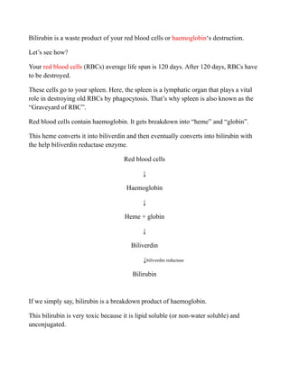 Bilirubin is a waste product of your red blood cells or haemoglobin‘s destruction.
Let’s see how?
Your red blood cells (RBCs) average life span is 120 days. After 120 days, RBCs have
to be destroyed.
These cells go to your spleen. Here, the spleen is a lymphatic organ that plays a vital
role in destroying old RBCs by phagocytosis. That’s why spleen is also known as the
“Graveyard of RBC”.
Red blood cells contain haemoglobin. It gets breakdown into “heme” and “globin”.
This heme converts it into biliverdin and then eventually converts into bilirubin with
the help biliverdin reductase enzyme.
Red blood cells
↓
Haemoglobin
↓
Heme + globin
↓
Biliverdin
↓biliverdin reductase
Bilirubin
If we simply say, bilirubin is a breakdown product of haemoglobin.
This bilirubin is very toxic because it is lipid soluble (or non-water soluble) and
unconjugated.
 
