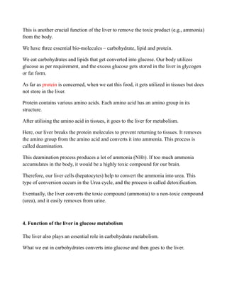 This is another crucial function of the liver to remove the toxic product (e.g., ammonia)
from the body.
We have three essential bio-molecules – carbohydrate, lipid and protein.
We eat carbohydrates and lipids that get converted into glucose. Our body utilizes
glucose as per requirement, and the excess glucose gets stored in the liver in glycogen
or fat form.
As far as protein is concerned, when we eat this food, it gets utilized in tissues but does
not store in the liver.
Protein contains various amino acids. Each amino acid has an amino group in its
structure.
After utilising the amino acid in tissues, it goes to the liver for metabolism.
Here, our liver breaks the protein molecules to prevent returning to tissues. It removes
the amino group from the amino acid and converts it into ammonia. This process is
called deamination.
This deamination process produces a lot of ammonia (NH3). If too much ammonia
accumulates in the body, it would be a highly toxic compound for our brain.
Therefore, our liver cells (hepatocytes) help to convert the ammonia into urea. This
type of conversion occurs in the Urea cycle, and the process is called detoxification.
Eventually, the liver converts the toxic compound (ammonia) to a non-toxic compound
(urea), and it easily removes from urine.
4. Function of the liver in glucose metabolism
The liver also plays an essential role in carbohydrate metabolism.
What we eat in carbohydrates converts into glucose and then goes to the liver.
 