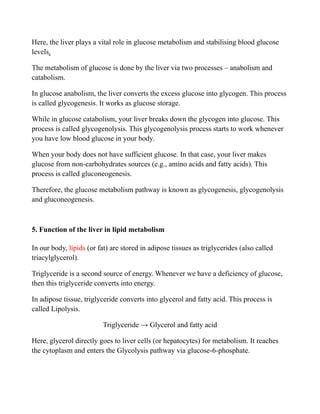 Here, the liver plays a vital role in glucose metabolism and stabilising blood glucose
levels.
The metabolism of glucose is done by the liver via two processes – anabolism and
catabolism.
In glucose anabolism, the liver converts the excess glucose into glycogen. This process
is called glycogenesis. It works as glucose storage.
While in glucose catabolism, your liver breaks down the glycogen into glucose. This
process is called glycogenolysis. This glycogenolysis process starts to work whenever
you have low blood glucose in your body.
When your body does not have sufficient glucose. In that case, your liver makes
glucose from non-carbohydrates sources (e.g., amino acids and fatty acids). This
process is called gluconeogenesis.
Therefore, the glucose metabolism pathway is known as glycogenesis, glycogenolysis
and gluconeogenesis.
5. Function of the liver in lipid metabolism
In our body, lipids (or fat) are stored in adipose tissues as triglycerides (also called
triacylglycerol).
Triglyceride is a second source of energy. Whenever we have a deficiency of glucose,
then this triglyceride converts into energy.
In adipose tissue, triglyceride converts into glycerol and fatty acid. This process is
called Lipolysis.
Triglyceride → Glycerol and fatty acid
Here, glycerol directly goes to liver cells (or hepatocytes) for metabolism. It reaches
the cytoplasm and enters the Glycolysis pathway via glucose-6-phosphate.
 