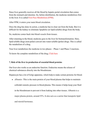 Since liver generally receives all the blood by hepatic portal circulation that comes
from the stomach and intestine. So, before distribution, the medicine metabolizes first
in the liver. It is called First Pass Metabolism (FPM).
After FPM, it enters your main blood circulation.
Once the drug has done its action, a medicine has to clear out from the body. But it is
difficult for the kidney to eliminate lipophilic (or lipid-soluble) drugs from the body.
So, medicine comes back into blood vessels from tissues.
After returning to the blood, medicine goes to the liver for biotransformation. Here,
lipid-soluble drugs (non-polar) convert into water-soluble (polar) drugs. This is called
the metabolism of a drug.
Your liver metabolizes the medicine in two phases – Phase 1 and Phase 2 reactions.
To know the complete metabolism of the drug, Click here
7. Role of the liver in production of essential blood proteins
Our liver also works as an endocrine function. Endocrine means the release of
chemical substances directly into the bloodstream.
Hepatocyte has a lot of Golgi apparatus, which help to make certain proteins for blood.
● Albumin– This is the main protein of your blood plasma that helps to maintain
colloidal osmotic pressure in blood plasma. This means it helps keep your fluid
in the bloodstream to prevent it from leaking into other tissues. Albumin is a
major plasma protein, around 55%. It also acts as a carrier that transports lipid
and steroid hormones.
 