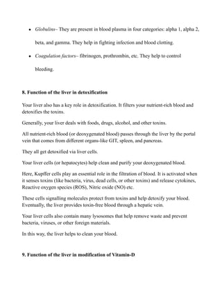 ● Globulins– They are present in blood plasma in four categories: alpha 1, alpha 2,
beta, and gamma. They help in fighting infection and blood clotting.
● Coagulation factors– fibrinogen, prothrombin, etc. They help to control
bleeding.
8. Function of the liver in detoxification
Your liver also has a key role in detoxification. It filters your nutrient-rich blood and
detoxifies the toxins.
Generally, your liver deals with foods, drugs, alcohol, and other toxins.
All nutrient-rich blood (or deoxygenated blood) passes through the liver by the portal
vein that comes from different organs-like GIT, spleen, and pancreas.
They all get detoxified via liver cells.
Your liver cells (or hepatocytes) help clean and purify your deoxygenated blood.
Here, Kupffer cells play an essential role in the filtration of blood. It is activated when
it senses toxins (like bacteria, virus, dead cells, or other toxins) and release cytokines,
Reactive oxygen species (ROS), Nitric oxide (NO) etc.
These cells signalling molecules protect from toxins and help detoxify your blood.
Eventually, the liver provides toxin-free blood through a hepatic vein.
Your liver cells also contain many lysosomes that help remove waste and prevent
bacteria, viruses, or other foreign materials.
In this way, the liver helps to clean your blood.
9. Function of the liver in modification of Vitamin-D
 