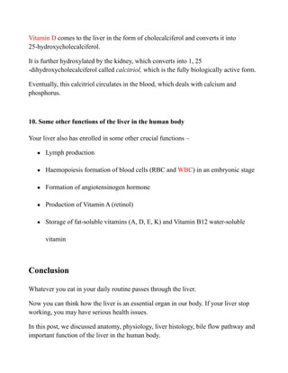 Vitamin D comes to the liver in the form of cholecalciferol and converts it into
25-hydroxycholecalciferol.
It is further hydroxylated by the kidney, which converts into 1, 25
-dihydroxycholecalciferol called calcitriol, which is the fully biologically active form.
Eventually, this calcitriol circulates in the blood, which deals with calcium and
phosphorus.
10. Some other functions of the liver in the human body
Your liver also has enrolled in some other crucial functions –
● Lymph production
● Haemopoiesis formation of blood cells (RBC and WBC) in an embryonic stage
● Formation of angiotensinogen hormone
● Production of Vitamin A (retinol)
● Storage of fat-soluble vitamins (A, D, E, K) and Vitamin B12 water-soluble
vitamin
Conclusion
Whatever you eat in your daily routine passes through the liver.
Now you can think how the liver is an essential organ in our body. If your liver stop
working, you may have serious health issues.
In this post, we discussed anatomy, physiology, liver histology, bile flow pathway and
important function of the liver in the human body.
 