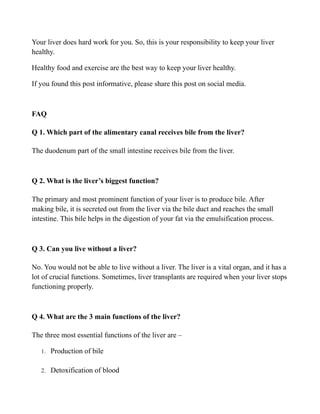 Your liver does hard work for you. So, this is your responsibility to keep your liver
healthy.
Healthy food and exercise are the best way to keep your liver healthy.
If you found this post informative, please share this post on social media.
FAQ
Q 1. Which part of the alimentary canal receives bile from the liver?
The duodenum part of the small intestine receives bile from the liver.
Q 2. What is the liver’s biggest function?
The primary and most prominent function of your liver is to produce bile. After
making bile, it is secreted out from the liver via the bile duct and reaches the small
intestine. This bile helps in the digestion of your fat via the emulsification process.
Q 3. Can you live without a liver?
No. You would not be able to live without a liver. The liver is a vital organ, and it has a
lot of crucial functions. Sometimes, liver transplants are required when your liver stops
functioning properly.
Q 4. What are the 3 main functions of the liver?
The three most essential functions of the liver are –
1. Production of bile
2. Detoxification of blood
 